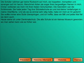 Histoires Histoires Allemand Précédent Die Schüler nahmen gar keine Rücksicht auf mich, sie hoppelten, trampelten und sprangen auf mir herum. Manchmal ritzten sie sogar ihren langweiligen Namen in mich. Immer verletzten sie mich mit ihren festen Schuhsohlen. Die Sekretärin war die Schlimmste. Sie hatte jeden Tag ihre Stöckelschuhe an und trat kleine Vertiefungen in meine Oberfläche. Und als sie es einmal sehr eilig hatte, habe ich mich an ihr gerächt! Sie wollte immer eine Stufe überspringen, und ich hoffte, dass sie fällt und jedes Mal fiel sie dann auch. Heute stehe ich unter Denkmalschutz. Die alte Schule ist ein kleines Museum geworden, wo man sehen kann wie es früher war. Thèmes 
