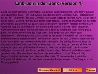 Histoires Histoires Allemand Einbruch in der Bank (Version 1) Es ist ein ganz normaler Sommertag. Die Sonne scheint ganz hell. Eine kleine Gruppe von Studenten -Max, Tom und Justus- spielten mit dem Computer rum. Plötzlich fallen sie auf ein Programm, das alle Computer der Stadt in Besitz nehmen kann. Sofort laden sie es runter. Es wird Abends, alle gehen nach Hause, Nachts aber können sie gar nicht einschlafen. Sie denken nur daran, was sie mit dem Programm machen könnten. Am nächsten Tag, als alle wieder in der Schule sind, wollen  sie ihre Ideen aufzählen. Komischerweise haben sie alle die Idee, eine Bank zu überfallen. Aber keine große Bank, nur eine kleine Filiale. Da fragt Max: „ Wie sollen wir den Alarm denn ausschalten?“ Tom antwortete: „Wir können ja mit einem Tennisball auf die Kameras schießen, um sie auszuschalten!“ Die anderen lachen ihn aus. „Dann schaltet sich der Alarm doch sofort an, denke doch ein bisschen nach!“ Da schlägt Max vor, über die Kameras auf den Code vom Safe zu kommen. Und den Tag, an dem sie einbrechen wollen, schalten sie einfach den Strom aus. Max, der ja alles weiß, bestimmt die Aufgaben. Justus soll den Strom der Bank ausschalten, Tom soll in die Bank hinein gehen und er, Max wird über den Computer kontrollieren, ob der Strom richtig abgeschaltet ist. Als Max dann aber am Abend den Code nachschaut, wird der Computer lokalisiert und die drei Freunde werden festgenommen. Das Programm wird für ewig gelöscht. Thèmes 