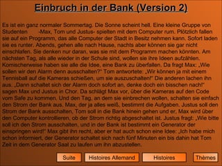 Histoires Histoires Allemand Suite Einbruch in der Bank (Version 2) Es ist ein ganz normaler Sommertag. Die Sonne scheint hell. Eine kleine Gruppe von Studenten  -Max, Tom und Justus- spielten mit dem Computer rum. Plötzlich fallen sie auf ein Programm, das alle Computer der Stadt in Besitz nehmen kann. Sofort laden sie es runter. Abends, gehen alle nach Hause, nachts aber können sie gar nicht einschlafen. Sie denken nur daran, was sie mit dem Programm machen könnten. Am nächsten Tag, als alle wieder in der Schule sind, wollen sie ihre Ideen aufzählen. Komischerweise haben sie alle die Idee, eine Bank zu überfallen. Da fragt Max: „Wie sollen wir den Alarm denn ausschalten?“ Tom antwortete: „Wir können ja mit einem Tennisball auf die Kameras schießen, um sie auszuschalten!“ Die anderen lachen ihn aus. „Dann schaltet sich der Alarm doch sofort an, denke doch ein bisschen nach!“ sagen Max und Justus in Chor. Da schlägt Max vor, über die Kameras auf den Code vom Safe zu kommen. Und den Tag, an dem sie einbrechen wollen, schalten sie einfach den Strom der Bank aus. Max, der ja alles weiß, bestimmt die Aufgaben. Justus soll den Strom der Bank ausschalten, Tom soll in die Bank hinein gehen und er, Max wird über den Computer kontrollieren, ob der Strom richtig abgeschaltet ist. Justus fragt: „Wie bitte soll ich den Strom ausschalten, und in der Bank ist bestimmt ein Generator der einspringen wird!“ Max gibt ihn recht, aber er hat auch schon eine Idee: „Ich habe mich schon informiert, der Generator schaltet sich nach fünf Minuten ein bis dahin hat Tom Zeit in dem Generator Saal zu laufen um ihn abzustellen.  Thèmes 