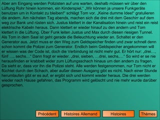 Aber am Eingang werden Polizisten auf uns warten, deshalb müssen wir über den Lüftung Rohr hinein kommen, ein Kinderspiel.“ „Wir können ja unsere Funkgeräte benutzen um in Kontakt zu bleiben!“ schlägt Tom vor. „Keine dumme Idee!“ gratulieren die andern. Am nächsten Tag abends, machen sich die drei mit dem Geschirr auf dem weg zur Bank und rüsten sich. Justus klettert in der Kanalisation hinein und reist ein reist elektrische Kabeln heraus. Dann klettert er wieder hinauf zu den andern und Tom klettert in die Lüftung. Über Funk leiten Justus und Max durch diesen riesigen Tunnel. Als Tom in dem Saal ist geht gerade die Beleuchtung wieder an. Schaltet er den Generator aus. Jetzt muss er den Weg zum Geldspeicher finden und zwar schnell denn schon kommt die Polizei zum Generator. Endlich beim Geldspeicher angekommen will er wissen was der Code ist, doch die Verbindung ist nicht mehr gut. Er hört nur: „drei…, fünf …, sechs…“ Dann fragt er wieder. „drei, sieben, …drei, sechs,…“ So wird er se nie herausfinden er krabbelt wider zum Lüftungsschach hinaus um den andern zu fragen. Da sieht er, dass vor ihn die Polizei steht. Alle werden festgenommen, nur Tom nicht er flüchtet durch den Schach, aber außer diesen Ausgang gibt es nicht. Nach einer Stunde herumlaufen gibt er es auf, er ergibt sich und kommt wieder heraus. Die drei werden wieder nach Hause gefahren, das Programm wird gelöscht und nie mehr wurde darüber gesprochen.  Histoires Histoires Allemand Précédent Thèmes 