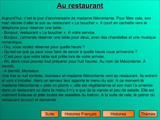 Histoires Histoires Français Au restaurant Suite Aujourd’hui, c’est le jour d’anniversaire de madame Mécontente. Pour fêter cela, son mari décide d’aller le soir au restaurant « Le boucher ». Il court en cachette vers le téléphone pour réserver une table : - Bonjour, restaurant « Le boucher ». A votre service. - Bonjour, j’aimerais réserver une table pour deux, avec des chandelles et une musique romantique. - Oui, vous voulez réserver pour quelle heure ? - Qu’est-ce que ça peut vous faire de savoir à quelle heure nous arriverons ? - C’est pour que votre table soit prête lors de votre arrivée. - Ah, alors vous pouvez tout préparer pour huit heures. Au nom de Mécontente. A bientôt. - A bientôt. Monsieur. Une fois la nuit tombée, monsieur et madame Mécontente vont au restaurant. Ils entrent et vont s’installer. Alors un serveur leur apporte le menu du soir. A ce moment-là madame Mécontente « pète un plomb », elle est végétarienne et son mari l’a amenée dans un restaurant où dans le menu il n’y a que de la viande et peu de salade. Elle est vraiment furieuse et jette toutes les assiettes du balcon. A la suite de cela, le patron du restaurant accourt et demande : Thèmes 