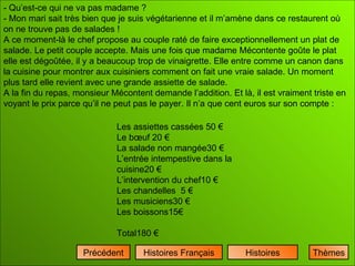   - Qu’est-ce qui ne va pas madame ? - Mon mari sait très bien que je suis végétarienne et il m’amène dans ce restaurent où on ne trouve pas de salades ! A ce moment-là le chef propose au couple raté de faire exceptionnellement un plat de salade. Le petit couple accepte. Mais une fois que madame Mécontente goûte le plat elle est dégoûtée, il y a beaucoup trop de vinaigrette. Elle entre comme un canon dans la cuisine pour montrer aux cuisiniers comment on fait une vraie salade. Un moment plus tard elle revient avec une grande assiette de salade. A la fin du repas, monsieur Mécontent demande l’addition. Et là, il est vraiment triste en voyant le prix parce qu’il ne peut pas le payer. Il n’a que cent euros sur son compte : Histoires Histoires Français Précédent Les assiettes cassées 50 € Le bœuf 20 € La salade non mangée30 € L’entrée intempestive dans la cuisine20 € L’intervention du chef10 € Les chandelles  5 € Les musiciens30 € Les boissons15€ Total180 € Thèmes 