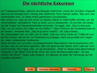 Die nächtliche Exkursion Histoires Histoires Allemand Suite Am Freitagnachmittag, während des Biologie-Unterrichts, wurde den Schülern mitgeteilt, dass sie am Montag einen Vortrag über bestimmte Tiere machen sollten. Max und Julia verabredeten sich, um diese Arbeit gemeinsam vorzubereiten.  Max schlug vor, dass sie sich schon an diesem Abend im Wald treffen könnten, um die verschiedenen nachtaktiven Tiere zu hören und zu beobachten. So konnten sie besser auf die Fragen der Klassenkameraden antworten. Da sagte Julia: „Das ist eine gute Idee, nur um welche Zeit sollen wir uns treffen?“ „Nach Einbruch der Dunkelheit wäre es am besten“, erwiderte Max. „Das ist ja schon nachts!“, rief Julia entsetzt.  Sie verabredeten sich um zehn Uhr im Wald. Julia war schon früher am Treffpunkt und als Max ankam, lief sie ihm vor Erleichterung entgegen, denn sie gruselte sich wegen der vielen unbekannten Geräusche.  Beide hockten sich auf einen moosbewachsenen Baumstamm und konzentrierten sich auf das, was um sie herum geschah. Max war ganz bei der Sache, doch Julia war noch nicht beruhigt. Max fragte Julia, um sie abzulenken: „Hörst du dieses leise gleichmäßige Geräusch in der Nähe? Das ist der Wind, der durch die Baumwipfel bläst.“ „Ist das wirklich der Wind?“, fragte Julia erstaunt, „Ich glaubte, es seien die Fahrzeuge auf der unweiten Autobahn.“  Thèmes 
