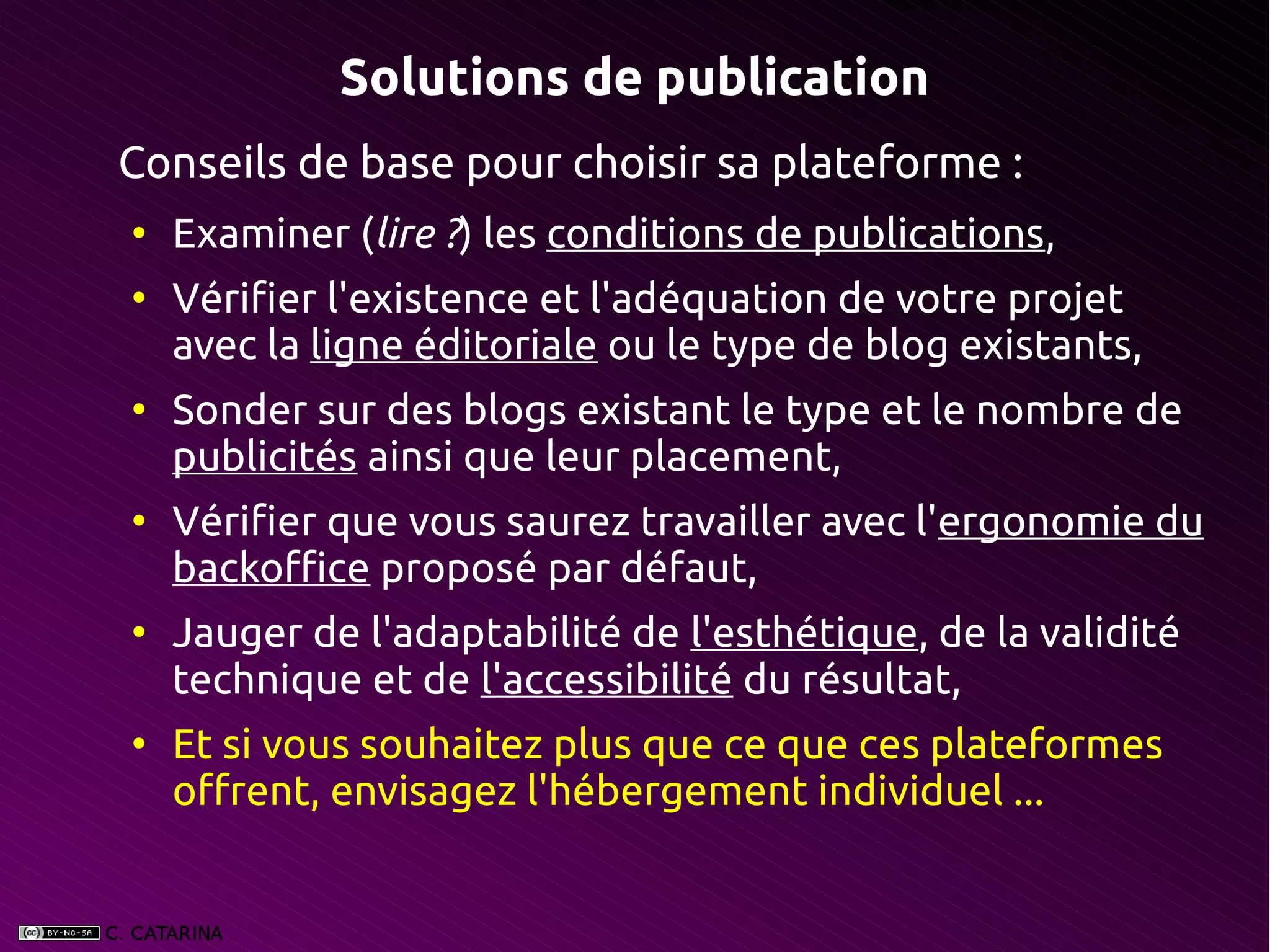 Solutions de publication
Conseils de base pour choisir sa plateforme :
●
    Examiner (lire ?) les conditions de publications,
●
    Vérifier l'existence et l'adéquation de votre projet
    avec la ligne éditoriale ou le type de blog existants,
●
    Sonder sur des blogs existant le type et le nombre de
    publicités ainsi que leur placement,
●
    Vérifier que vous saurez travailler avec l'ergonomie du
    backoffice proposé par défaut,
●
    Jauger de l'adaptabilité de l'esthétique, de la validité
    technique et de l'accessibilité du résultat,
●
    Et si vous souhaitez plus que ce que ces plateformes
    offrent, envisagez l'hébergement individuel ...
 