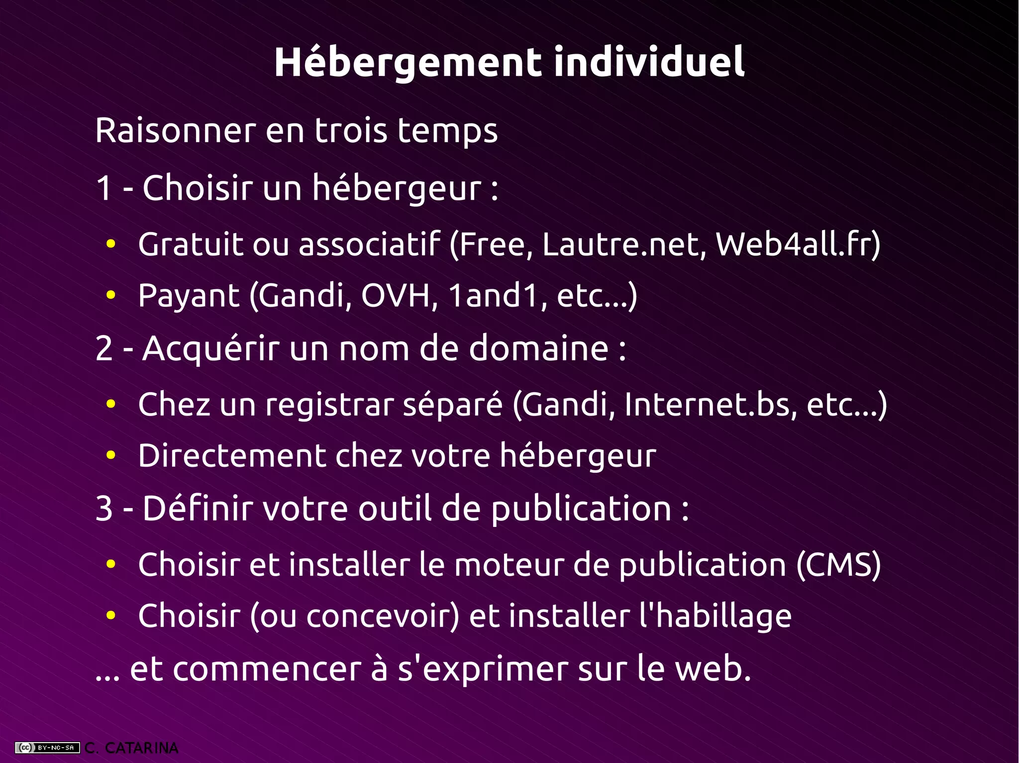 Hébergement individuel
Raisonner en trois temps
1 - Choisir un hébergeur :
●
    Gratuit ou associatif (Free, Lautre.net, Web4all.fr)
●
    Payant (Gandi, OVH, 1and1, etc...)
2 - Acquérir un nom de domaine :
●
    Chez un registrar séparé (Gandi, Internet.bs, etc...)
●
    Directement chez votre hébergeur
3 - Définir votre outil de publication :
●
    Choisir et installer le moteur de publication (CMS)
●
    Choisir (ou concevoir) et installer l'habillage
... et commencer à s'exprimer sur le web.
 