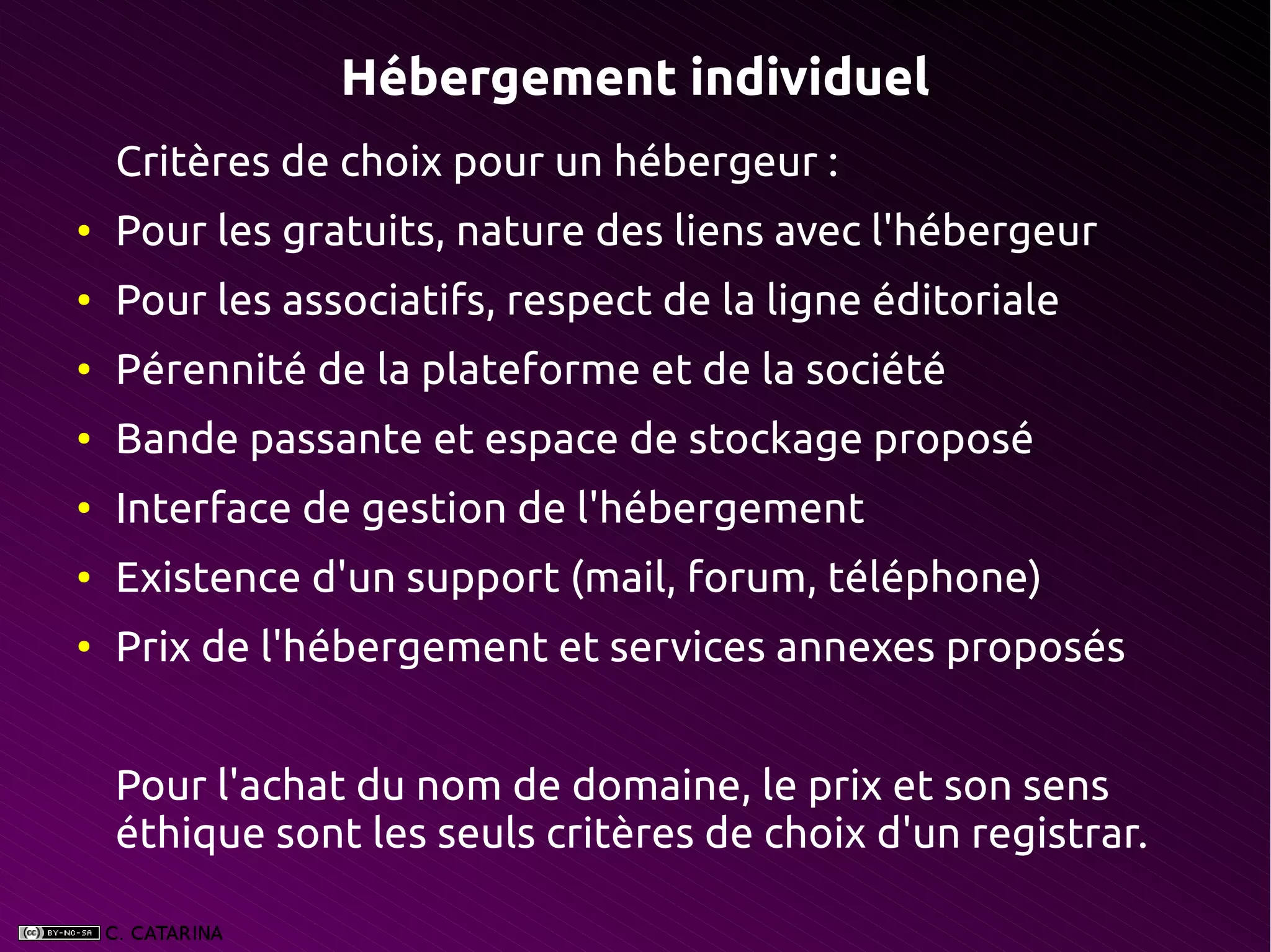 Hébergement individuel
    Critères de choix pour un hébergeur :
●
    Pour les gratuits, nature des liens avec l'hébergeur
●
    Pour les associatifs, respect de la ligne éditoriale
●
    Pérennité de la plateforme et de la société
●
    Bande passante et espace de stockage proposé
●
    Interface de gestion de l'hébergement
●
    Existence d'un support (mail, forum, téléphone)
●
    Prix de l'hébergement et services annexes proposés


    Pour l'achat du nom de domaine, le prix et son sens
    éthique sont les seuls critères de choix d'un registrar.
 