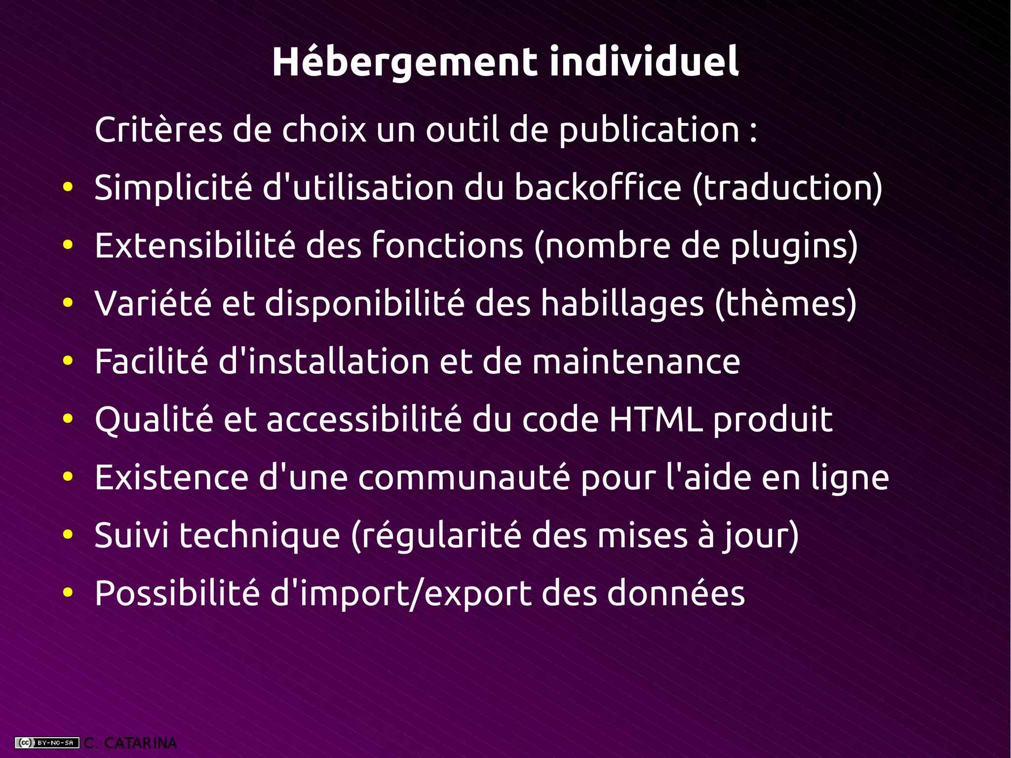 Hébergement individuel
    Critères de choix un outil de publication :
●
    Simplicité d'utilisation du backoffice (traduction)
●
    Extensibilité des fonctions (nombre de plugins)
●
    Variété et disponibilité des habillages (thèmes)
●
    Facilité d'installation et de maintenance
●
    Qualité et accessibilité du code HTML produit
●
    Existence d'une communauté pour l'aide en ligne
●
    Suivi technique (régularité des mises à jour)
●
    Possibilité d'import/export des données
 