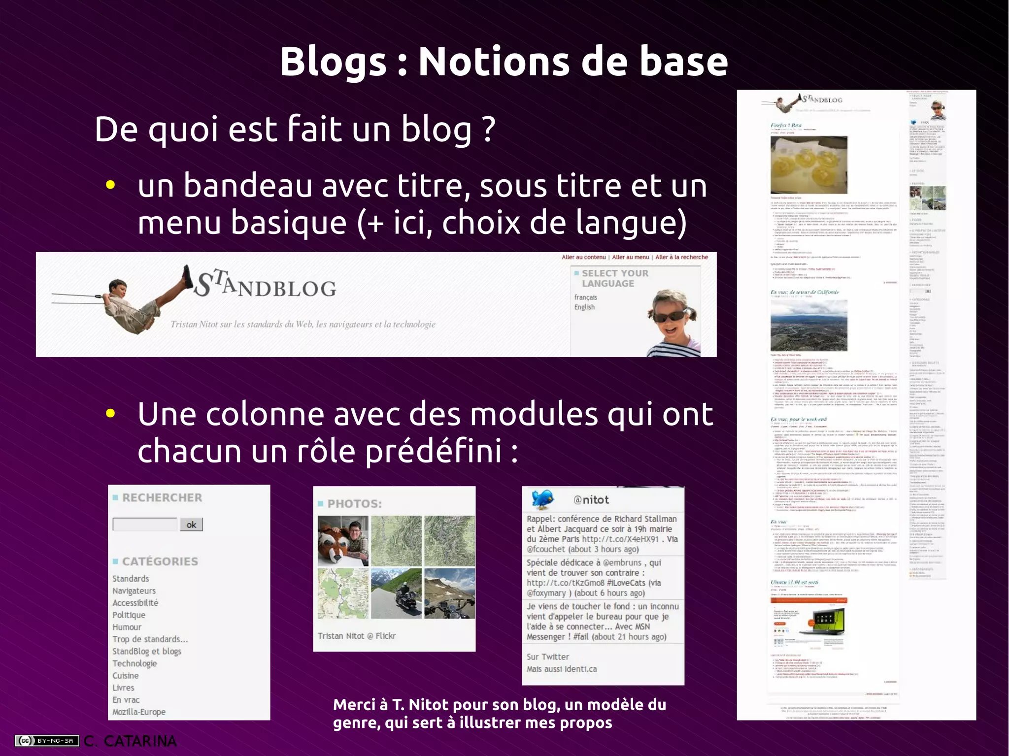 Blogs : Notions de base
De quoi est fait un blog ?
●
    un bandeau avec titre, sous titre et un
    menu basique (+ ici, choix de langue)




●
    Une colonne avec des modules qui ont
    chacun un rôle prédéfini :




                 Merci à T. Nitot pour son blog, un modèle du
                 genre, qui sert à illustrer mes propos 
 