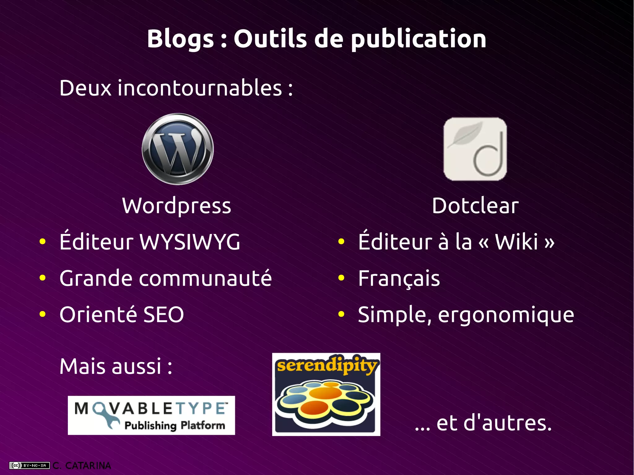 Blogs : Outils de publication
    Deux incontournables :




          Wordpress                     Dotclear
●
    Éditeur WYSIWYG          ●
                                 Éditeur à la « Wiki »
●
    Grande communauté        ●
                                 Français
●
    Orienté SEO              ●
                                 Simple, ergonomique

    Mais aussi :

                                       ... et d'autres.
 