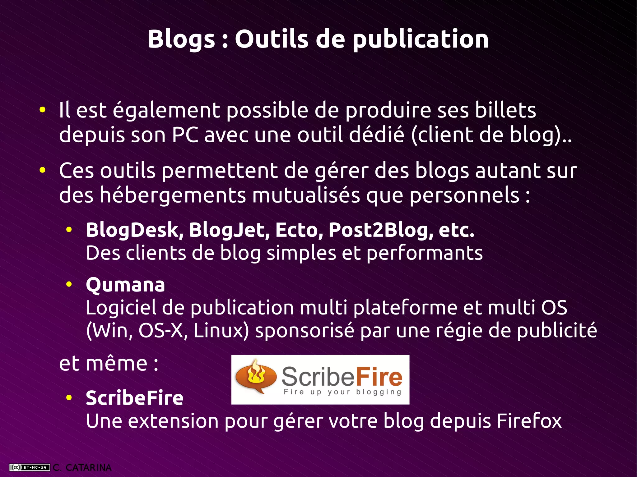 Blogs : Outils de publication

●
    Il est également possible de produire ses billets
    depuis son PC avec une outil dédié (client de blog)..
●
    Ces outils permettent de gérer des blogs autant sur
    des hébergements mutualisés que personnels :
    ●
        BlogDesk, BlogJet, Ecto, Post2Blog, etc.
        Des clients de blog simples et performants
    ●
        Qumana
        Logiciel de publication multi plateforme et multi OS
        (Win, OS-X, Linux) sponsorisé par une régie de publicité
    et même :
    ●
        ScribeFire
        Une extension pour gérer votre blog depuis Firefox
 