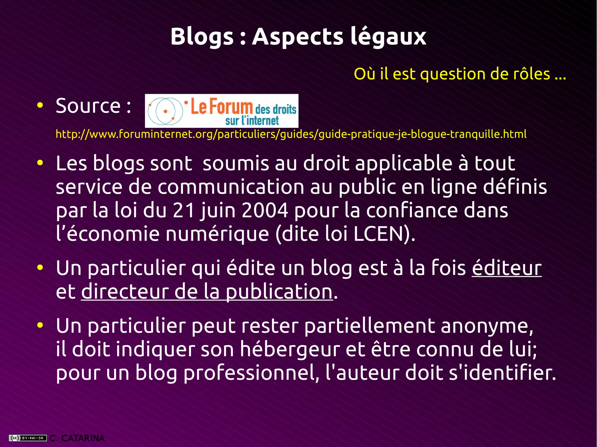 Blogs : Aspects légaux
                                                            Où il est question de rôles ...
●
    Source :
    http://www.foruminternet.org/particuliers/guides/guide-pratique-je-blogue-tranquille.html

●
    Les blogs sont soumis au droit applicable à tout
    service de communication au public en ligne définis
    par la loi du 21 juin 2004 pour la confiance dans
    l’économie numérique (dite loi LCEN).
●
    Un particulier qui édite un blog est à la fois éditeur
    et directeur de la publication.
●
    Un particulier peut rester partiellement anonyme,
    il doit indiquer son hébergeur et être connu de lui;
    pour un blog professionnel, l'auteur doit s'identifier.
 