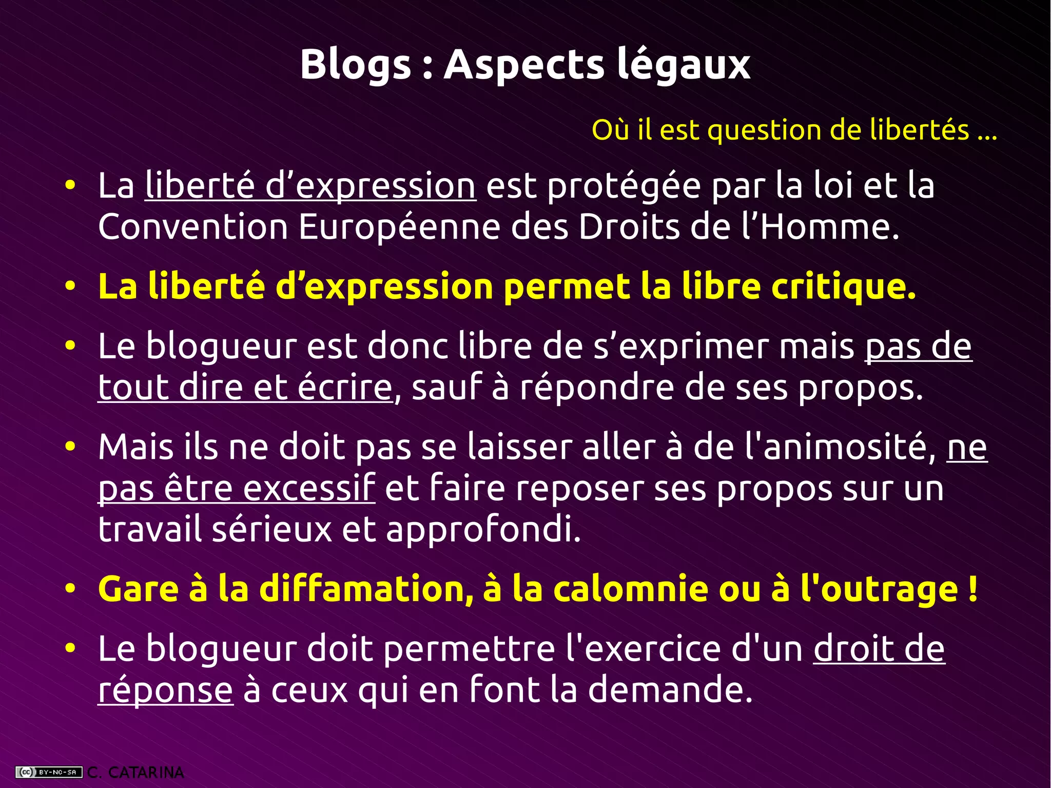Blogs : Aspects légaux
                                    Où il est question de libertés ...
●
    La liberté d’expression est protégée par la loi et la
    Convention Européenne des Droits de l’Homme.
●
    La liberté d’expression permet la libre critique.
●
    Le blogueur est donc libre de s’exprimer mais pas de
    tout dire et écrire, sauf à répondre de ses propos.
●
    Mais ils ne doit pas se laisser aller à de l'animosité, ne
    pas être excessif et faire reposer ses propos sur un
    travail sérieux et approfondi.
●
    Gare à la diffamation, à la calomnie ou à l'outrage !
●
    Le blogueur doit permettre l'exercice d'un droit de
    réponse à ceux qui en font la demande.
 