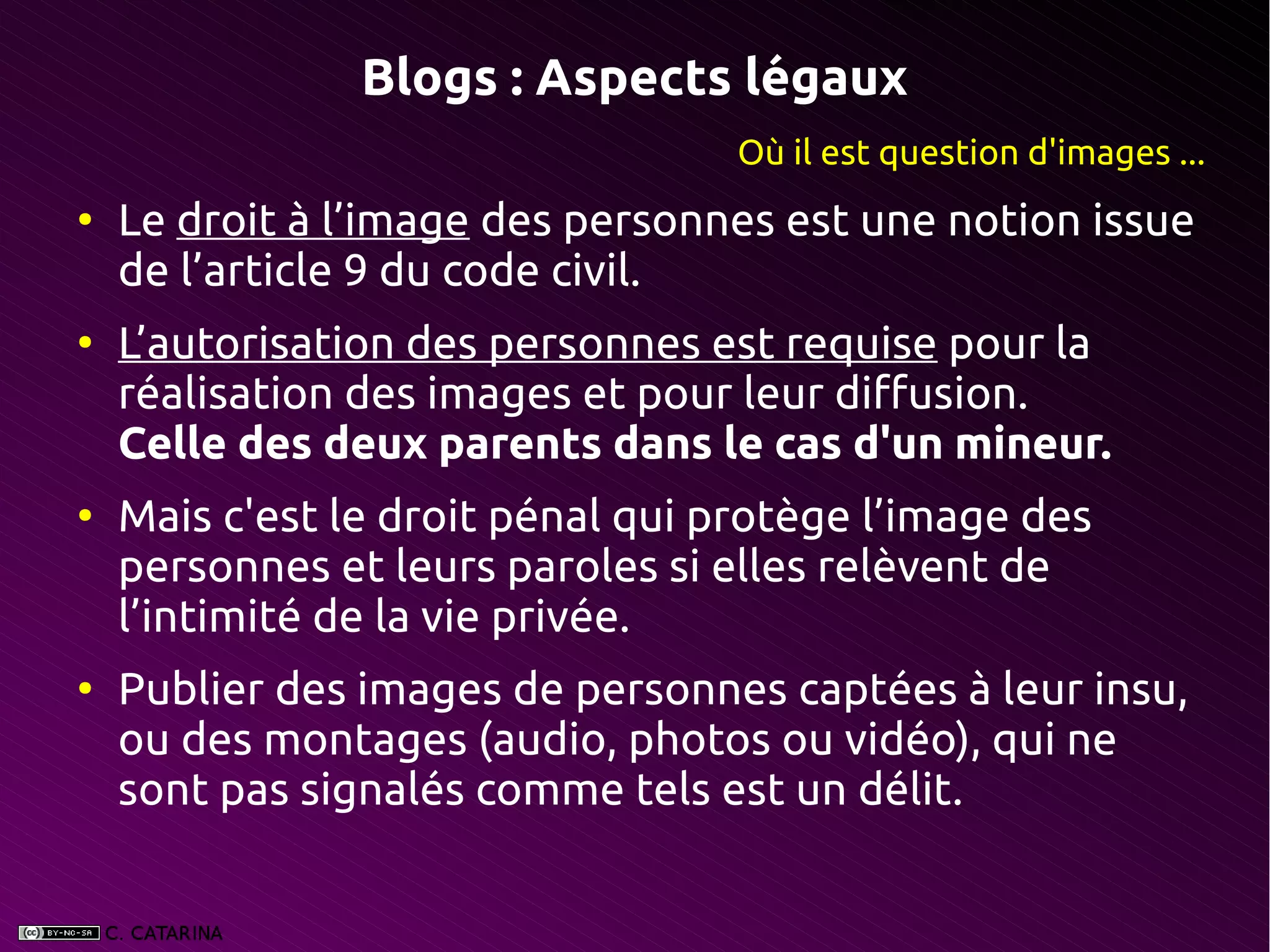 Blogs : Aspects légaux
                                   Où il est question d'images ...
●
    Le droit à l’image des personnes est une notion issue
    de l’article 9 du code civil.
●
    L’autorisation des personnes est requise pour la
    réalisation des images et pour leur diffusion.
    Celle des deux parents dans le cas d'un mineur.
●
    Mais c'est le droit pénal qui protège l’image des
    personnes et leurs paroles si elles relèvent de
    l’intimité de la vie privée.
●
    Publier des images de personnes captées à leur insu,
    ou des montages (audio, photos ou vidéo), qui ne
    sont pas signalés comme tels est un délit.
 