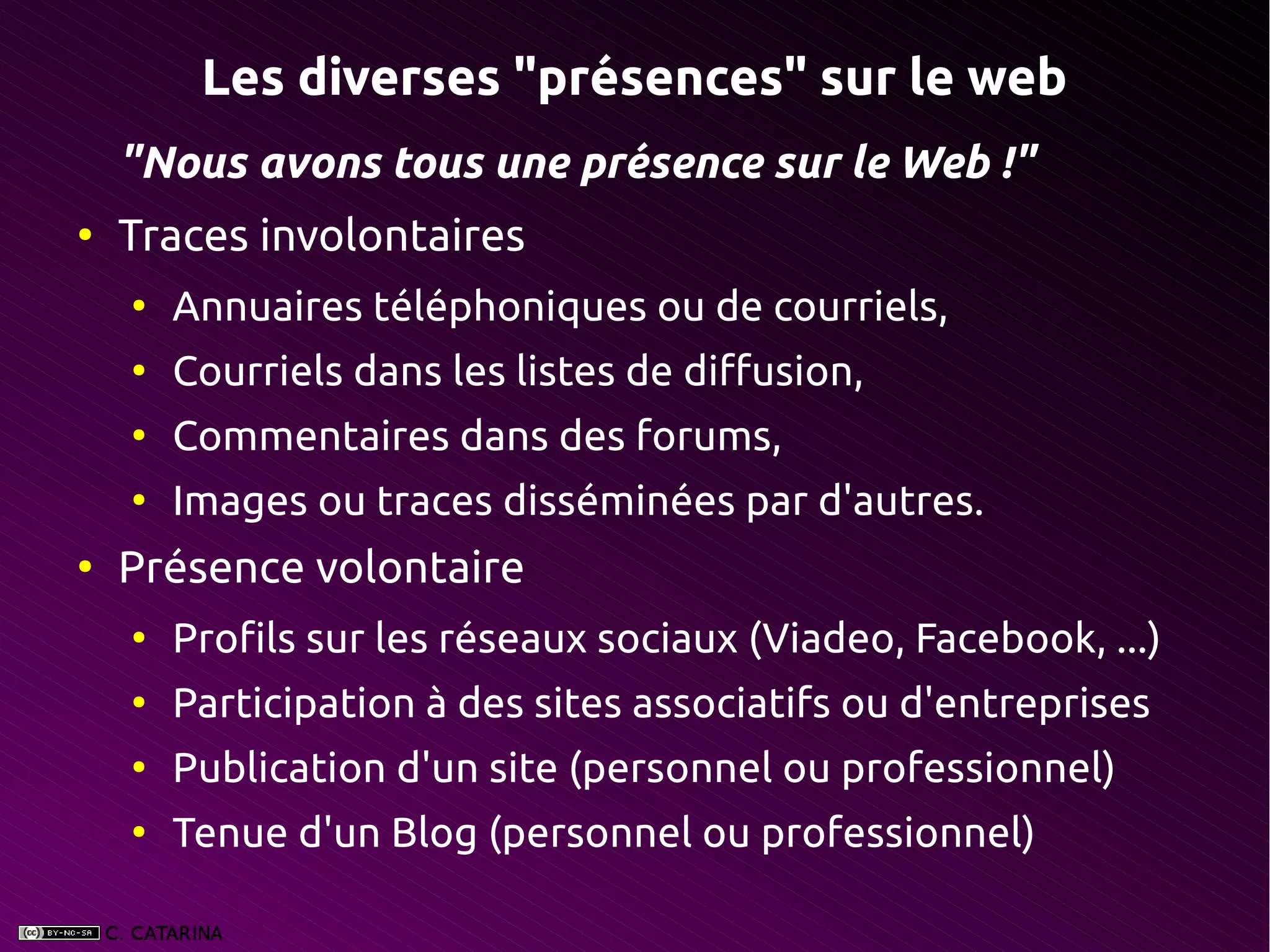 Les diverses "présences" sur le web
    "Nous avons tous une présence sur le Web !"
●
    Traces involontaires
    ●
        Annuaires téléphoniques ou de courriels,
    ●
        Courriels dans les listes de diffusion,
    ●
        Commentaires dans des forums,
    ●
        Images ou traces disséminées par d'autres.
●
    Présence volontaire
    ●
        Profils sur les réseaux sociaux (Viadeo, Facebook, ...)
    ●
        Participation à des sites associatifs ou d'entreprises
    ●
        Publication d'un site (personnel ou professionnel)
    ●
        Tenue d'un Blog (personnel ou professionnel)
 