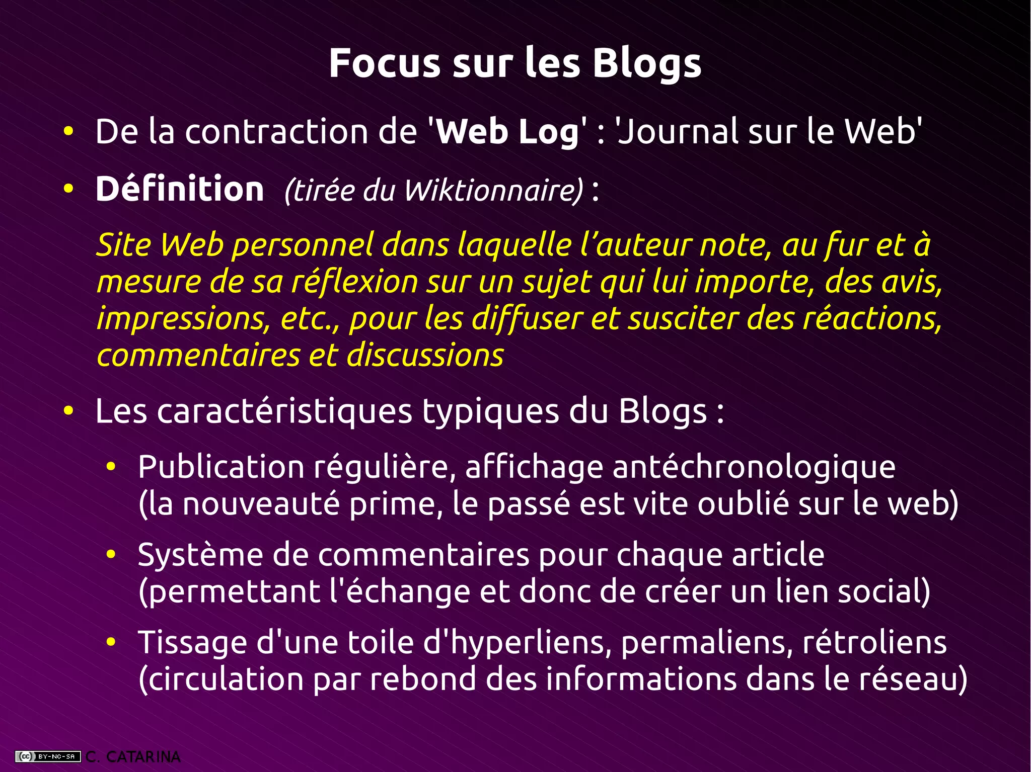 Focus sur les Blogs
●
    De la contraction de 'Web Log' : 'Journal sur le Web'
●
    Définition  (tirée du Wiktionnaire) :
    Site Web personnel dans laquelle l’auteur note, au fur et à
    mesure de sa réflexion sur un sujet qui lui importe, des avis,
    impressions, etc., pour les diffuser et susciter des réactions,
    commentaires et discussions
●
    Les caractéristiques typiques du Blogs :
    ●
        Publication régulière, affichage antéchronologique
        (la nouveauté prime, le passé est vite oublié sur le web)
    ●
        Système de commentaires pour chaque article
        (permettant l'échange et donc de créer un lien social)
    ●
        Tissage d'une toile d'hyperliens, permaliens, rétroliens
        (circulation par rebond des informations dans le réseau)
 
