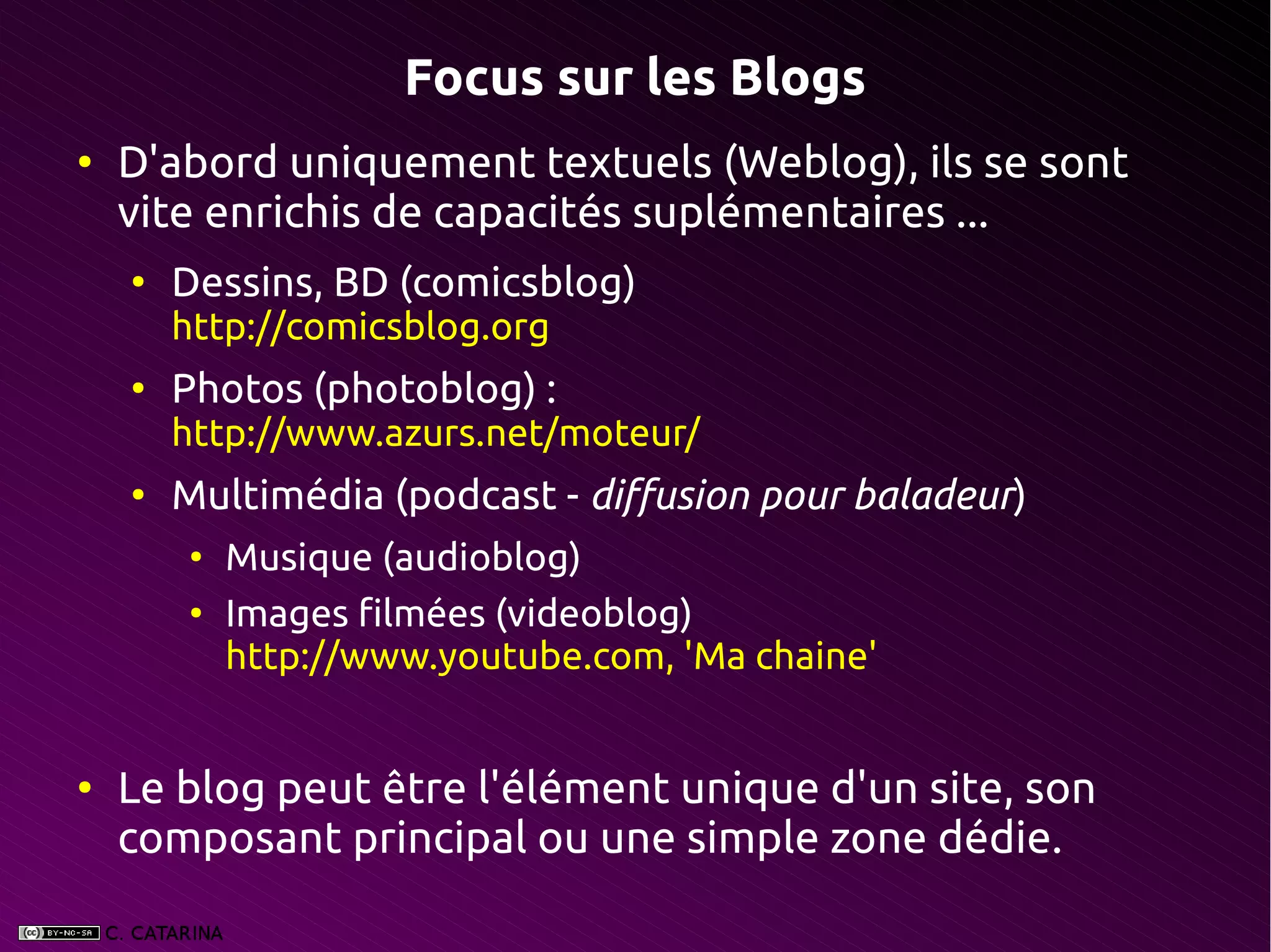 Focus sur les Blogs
●
    D'abord uniquement textuels (Weblog), ils se sont
    vite enrichis de capacités suplémentaires ...
    ●
        Dessins, BD (comicsblog)
        http://comicsblog.org
    ●
        Photos (photoblog) :
        http://www.azurs.net/moteur/
    ●
        Multimédia (podcast - diffusion pour baladeur)
         ●
             Musique (audioblog)
         ●
             Images filmées (videoblog)
             http://www.youtube.com, 'Ma chaine'


●
    Le blog peut être l'élément unique d'un site, son
    composant principal ou une simple zone dédie.
 