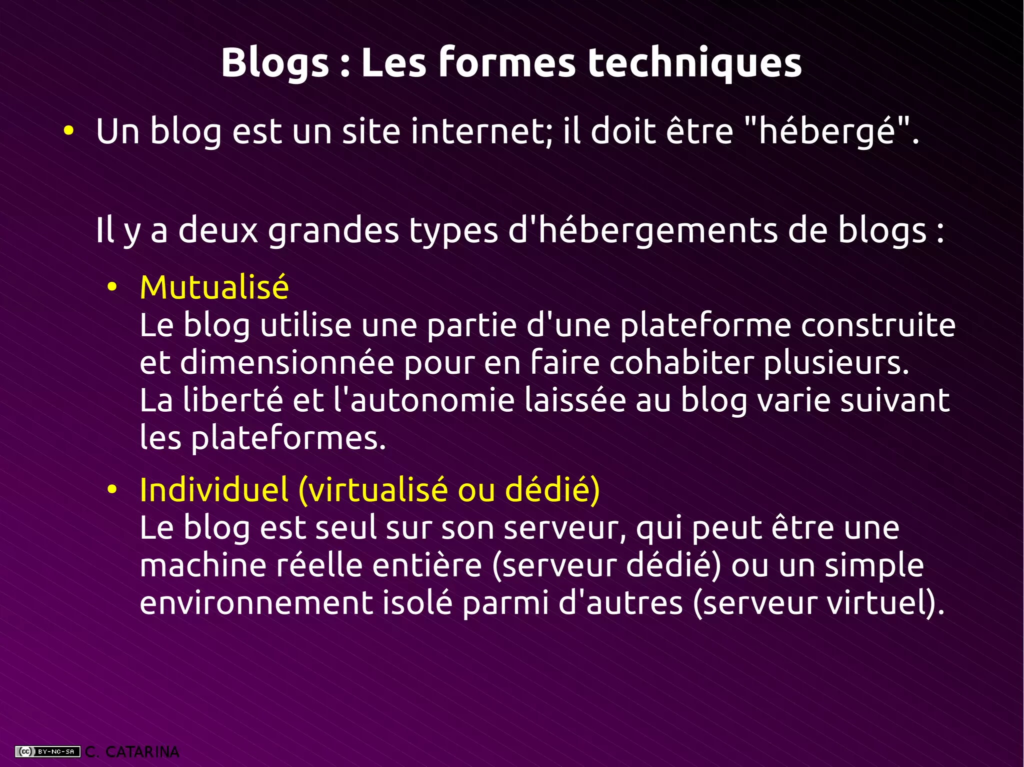 Blogs : Les formes techniques
●
    Un blog est un site internet; il doit être "hébergé".

    Il y a deux grandes types d'hébergements de blogs :
    ●
        Mutualisé
        Le blog utilise une partie d'une plateforme construite
        et dimensionnée pour en faire cohabiter plusieurs.
        La liberté et l'autonomie laissée au blog varie suivant
        les plateformes.
    ●
        Individuel (virtualisé ou dédié)
        Le blog est seul sur son serveur, qui peut être une
        machine réelle entière (serveur dédié) ou un simple
        environnement isolé parmi d'autres (serveur virtuel).
 