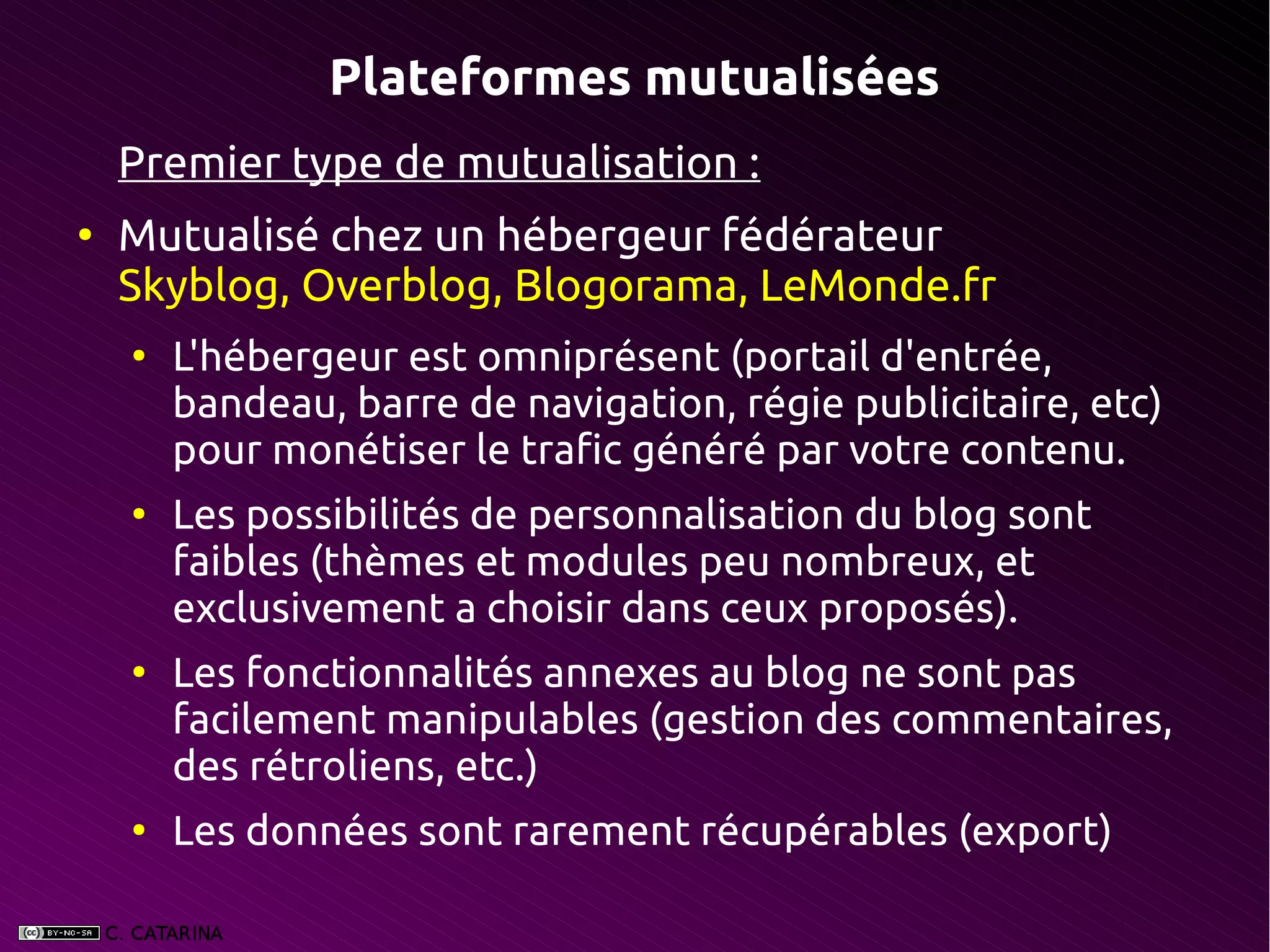 Plateformes mutualisées
    Premier type de mutualisation :
●
    Mutualisé chez un hébergeur fédérateur
    Skyblog, Overblog, Blogorama, LeMonde.fr
    ●
        L'hébergeur est omniprésent (portail d'entrée,
        bandeau, barre de navigation, régie publicitaire, etc)
        pour monétiser le trafic généré par votre contenu.
    ●
        Les possibilités de personnalisation du blog sont
        faibles (thèmes et modules peu nombreux, et
        exclusivement a choisir dans ceux proposés).
    ●
        Les fonctionnalités annexes au blog ne sont pas
        facilement manipulables (gestion des commentaires,
        des rétroliens, etc.)
    ●
        Les données sont rarement récupérables (export)
 