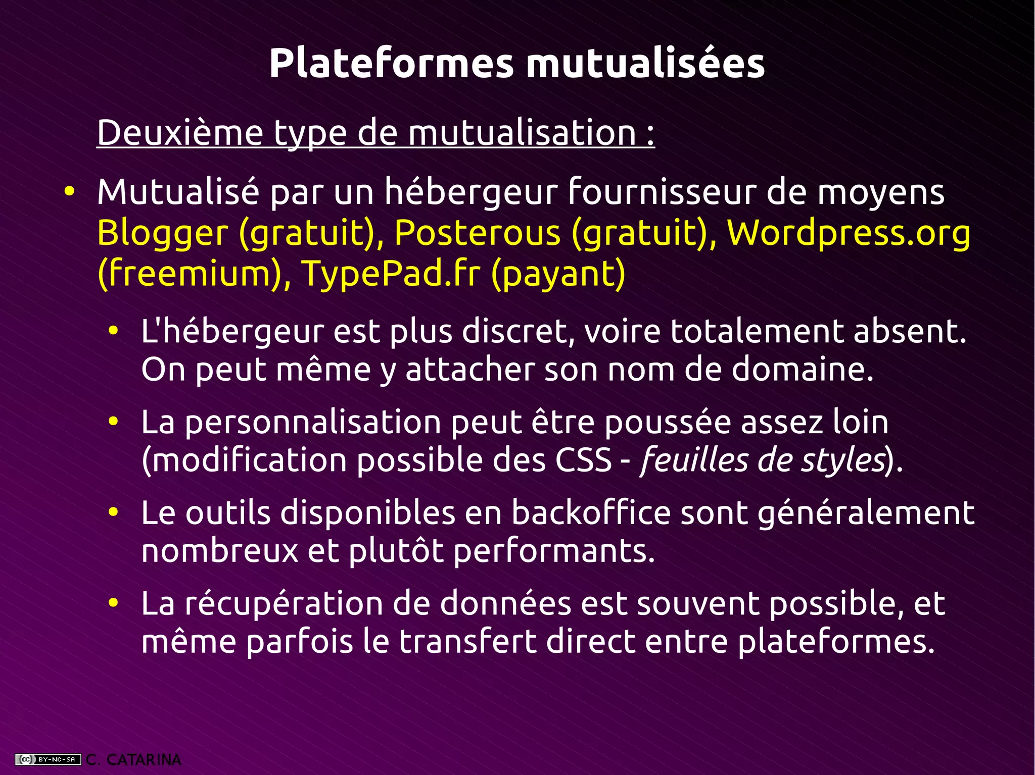Plateformes mutualisées
    Deuxième type de mutualisation :
●
    Mutualisé par un hébergeur fournisseur de moyens
    Blogger (gratuit), Posterous (gratuit), Wordpress.org
    (freemium), TypePad.fr (payant)
    ●
        L'hébergeur est plus discret, voire totalement absent.
        On peut même y attacher son nom de domaine.
    ●
        La personnalisation peut être poussée assez loin
        (modification possible des CSS - feuilles de styles).
    ●
        Le outils disponibles en backoffice sont généralement
        nombreux et plutôt performants.
    ●
        La récupération de données est souvent possible, et
        même parfois le transfert direct entre plateformes.
 