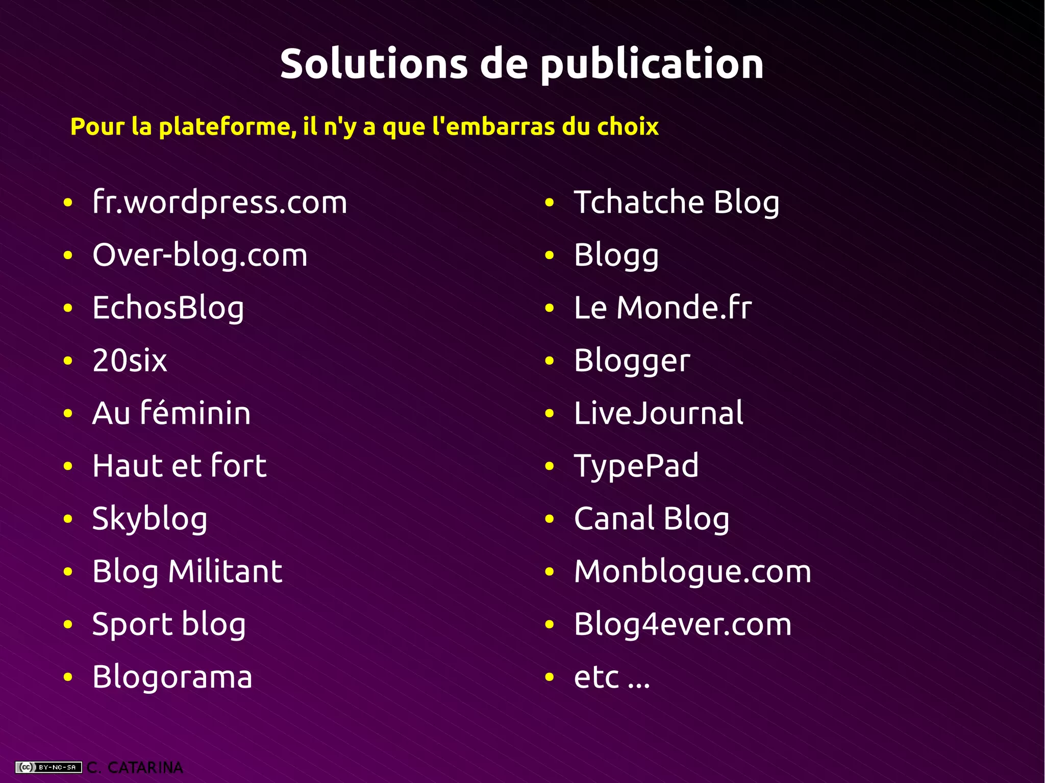 Solutions de publication
Pour la plateforme, il n'y a que l'embarras du choix

●   fr.wordpress.com                     ●   Tchatche Blog
●   Over-blog.com                        ●   Blogg
●   EchosBlog                            ●   Le Monde.fr
●   20six                                ●   Blogger
●   Au féminin                           ●   LiveJournal
●   Haut et fort                         ●   TypePad
●   Skyblog                              ●   Canal Blog
●   Blog Militant                        ●   Monblogue.com
●   Sport blog                           ●   Blog4ever.com
●   Blogorama                            ●   etc ...
 