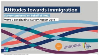 Attitudes towards Immigration for IMIX | Wave 9 | November 2019 | Version 1 | PUBLIC
© 2016 Ipsos. All rights reserved. Contains Ipsos' Confidential and Proprietary information and may
not be disclosed or reproduced without the prior written consent of Ipsos.
1
Attitudes towards immigration
© 2019 Ipsos. All rights reserved. Contains Ipsos' Confidential and Proprietary information
and may not be disclosed or reproduced without the prior written consent of Ipsos.
Survey conducted on behalf of IMIX
Wave 9 Longitudinal Survey August 2019
 
