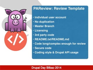 PAReview: Review Template!
!
• Individual user account!
• No duplication!
• Master Branch!
• Licensing!
• 3rd party code!
• README.txt/README.md!
• Code long/complex enough for review!
• Secure code!
• Coding style & Drupal API usage
 