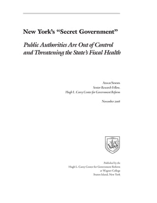 New York’s “Secret Government”

Public Authorities Are Out of Control
and Threatening the State’s Fiscal Health



                                               Adam Simms
                                       Senior Research Fellow,
                 Hugh L. Carey Center for Government Reform

                                                November 2008




                                                                 •   1883 •
                                                                                    RIANUM
                                                   COLL EG




                                                                                    E




                                                             U
                                                                                N
                                                       I




                                                                 M              G
                                                                            A
                                                                        W




                                                 Published by the
                   Hugh L. Carey Center for Government Reform
                                             at Wagner College
                                       Staten Island, New York
 