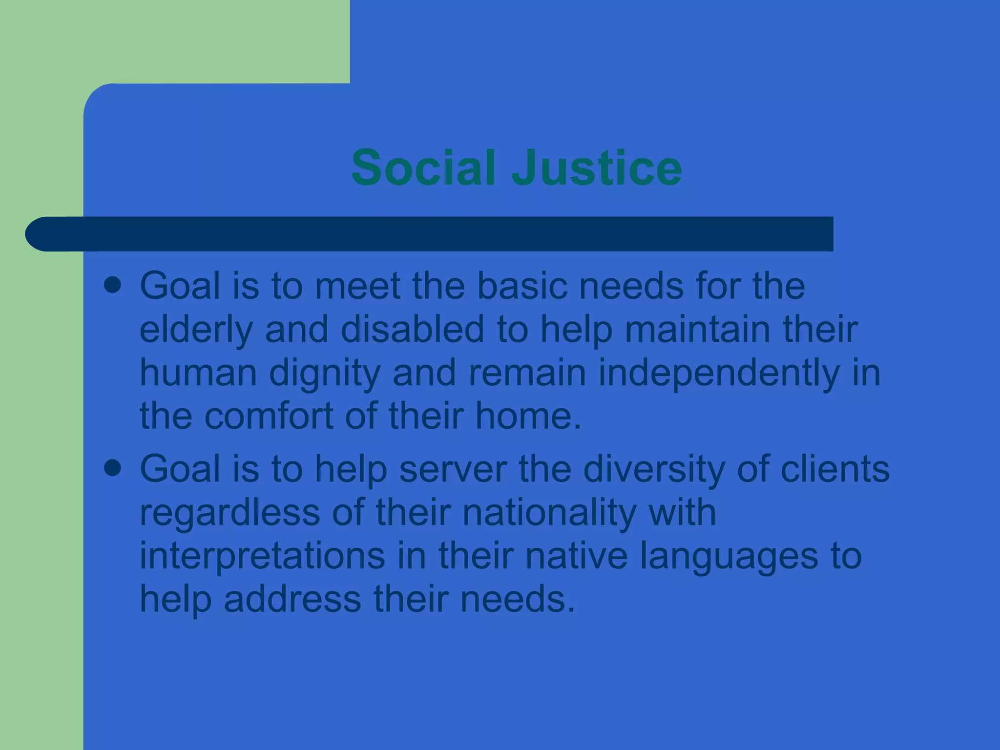 Social Justice Goal is to meet the basic needs for the elderly and disabled to help maintain their human dignity and remain independently in the comfort of their home. Goal is to help server the diversity of clients regardless of their nationality with interpretations in their native languages to help address their needs.  