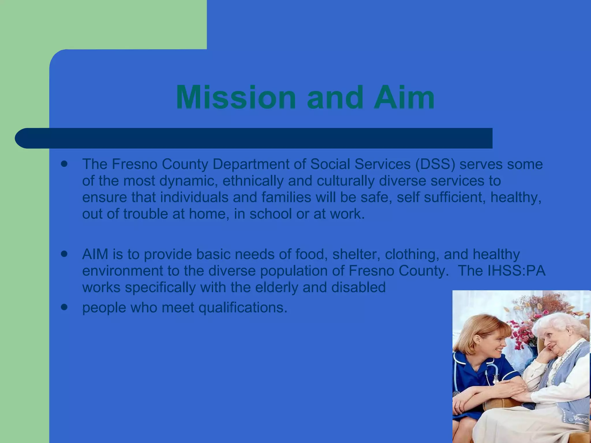 Mission and Aim The Fresno County Department of Social Services (DSS) serves some of the most dynamic, ethnically and culturally diverse services to ensure that individuals and families will be safe, self sufficient, healthy, out of trouble at home, in school or at work. AIM is to provide basic needs of food, shelter, clothing, and healthy environment to the diverse population of Fresno County.  The IHSS:PA works specifically with the elderly and disabled people who meet qualifications.  