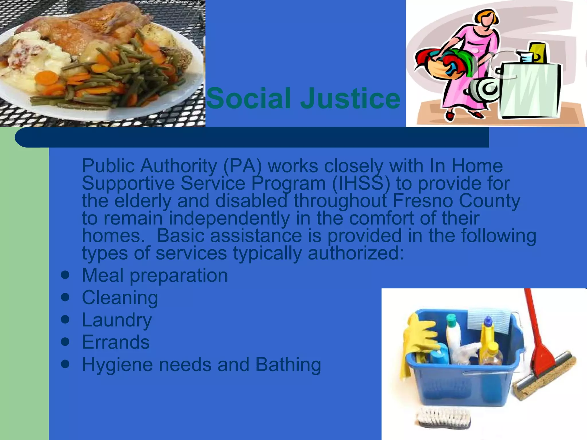 Social Justice Public Authority (PA) works closely with In Home Supportive Service Program (IHSS) to provide for the elderly and disabled throughout Fresno County to remain independently in the comfort of their homes.  Basic assistance is provided in the following types of services typically authorized: Meal preparation  Cleaning Laundry Errands Hygiene needs and Bathing 