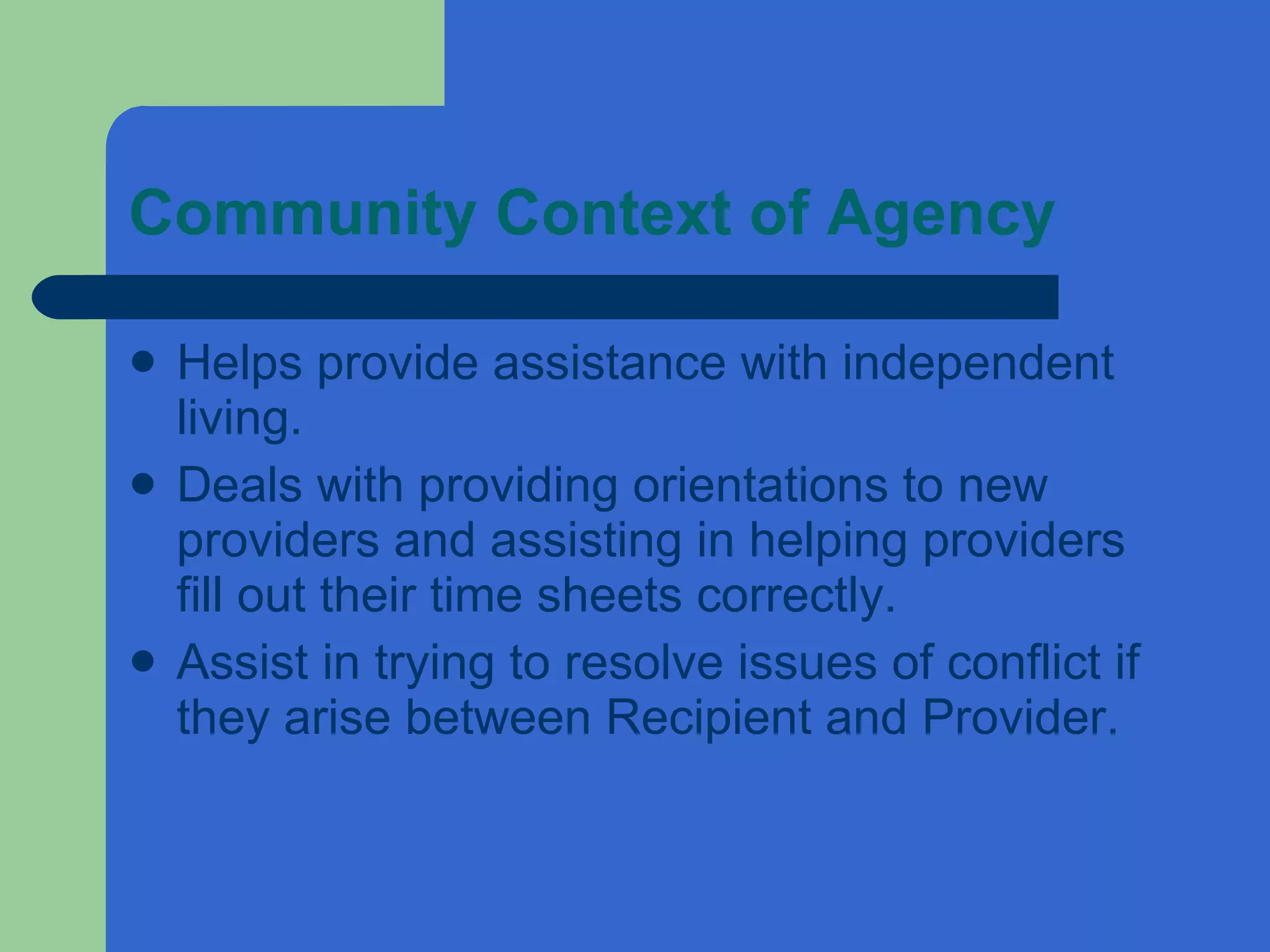Community Context of Agency Helps provide assistance with independent living. Deals with providing orientations to new providers and assisting in helping providers fill out their time sheets correctly. Assist in trying to resolve issues of conflict if they arise between Recipient and Provider. 