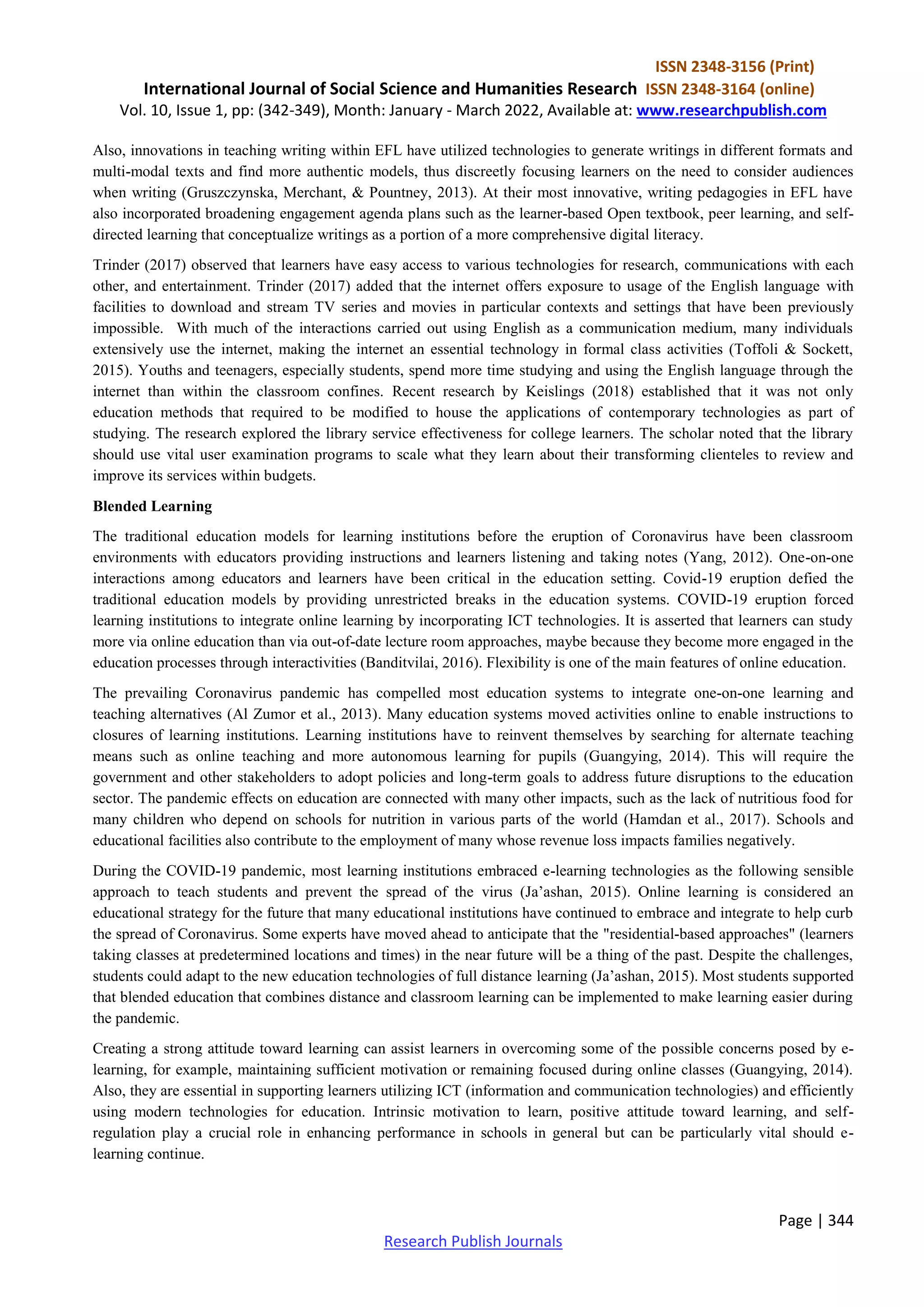 ISSN 2348-3156 (Print)
International Journal of Social Science and Humanities Research ISSN 2348-3164 (online)
Vol. 10, Issue 1, pp: (342-349), Month: January - March 2022, Available at: www.researchpublish.com
Page | 344
Research Publish Journals
Also, innovations in teaching writing within EFL have utilized technologies to generate writings in different formats and
multi-modal texts and find more authentic models, thus discreetly focusing learners on the need to consider audiences
when writing (Gruszczynska, Merchant, & Pountney, 2013). At their most innovative, writing pedagogies in EFL have
also incorporated broadening engagement agenda plans such as the learner-based Open textbook, peer learning, and self-
directed learning that conceptualize writings as a portion of a more comprehensive digital literacy.
Trinder (2017) observed that learners have easy access to various technologies for research, communications with each
other, and entertainment. Trinder (2017) added that the internet offers exposure to usage of the English language with
facilities to download and stream TV series and movies in particular contexts and settings that have been previously
impossible. With much of the interactions carried out using English as a communication medium, many individuals
extensively use the internet, making the internet an essential technology in formal class activities (Toffoli & Sockett,
2015). Youths and teenagers, especially students, spend more time studying and using the English language through the
internet than within the classroom confines. Recent research by Keislings (2018) established that it was not only
education methods that required to be modified to house the applications of contemporary technologies as part of
studying. The research explored the library service effectiveness for college learners. The scholar noted that the library
should use vital user examination programs to scale what they learn about their transforming clienteles to review and
improve its services within budgets.
Blended Learning
The traditional education models for learning institutions before the eruption of Coronavirus have been classroom
environments with educators providing instructions and learners listening and taking notes (Yang, 2012). One-on-one
interactions among educators and learners have been critical in the education setting. Covid-19 eruption defied the
traditional education models by providing unrestricted breaks in the education systems. COVID-19 eruption forced
learning institutions to integrate online learning by incorporating ICT technologies. It is asserted that learners can study
more via online education than via out-of-date lecture room approaches, maybe because they become more engaged in the
education processes through interactivities (Banditvilai, 2016). Flexibility is one of the main features of online education.
The prevailing Coronavirus pandemic has compelled most education systems to integrate one-on-one learning and
teaching alternatives (Al Zumor et al., 2013). Many education systems moved activities online to enable instructions to
closures of learning institutions. Learning institutions have to reinvent themselves by searching for alternate teaching
means such as online teaching and more autonomous learning for pupils (Guangying, 2014). This will require the
government and other stakeholders to adopt policies and long-term goals to address future disruptions to the education
sector. The pandemic effects on education are connected with many other impacts, such as the lack of nutritious food for
many children who depend on schools for nutrition in various parts of the world (Hamdan et al., 2017). Schools and
educational facilities also contribute to the employment of many whose revenue loss impacts families negatively.
During the COVID-19 pandemic, most learning institutions embraced e-learning technologies as the following sensible
approach to teach students and prevent the spread of the virus (Ja’ashan, 2015). Online learning is considered an
educational strategy for the future that many educational institutions have continued to embrace and integrate to help curb
the spread of Coronavirus. Some experts have moved ahead to anticipate that the "residential-based approaches" (learners
taking classes at predetermined locations and times) in the near future will be a thing of the past. Despite the challenges,
students could adapt to the new education technologies of full distance learning (Ja’ashan, 2015). Most students supported
that blended education that combines distance and classroom learning can be implemented to make learning easier during
the pandemic.
Creating a strong attitude toward learning can assist learners in overcoming some of the possible concerns posed by e-
learning, for example, maintaining sufficient motivation or remaining focused during online classes (Guangying, 2014).
Also, they are essential in supporting learners utilizing ICT (information and communication technologies) and efficiently
using modern technologies for education. Intrinsic motivation to learn, positive attitude toward learning, and self-
regulation play a crucial role in enhancing performance in schools in general but can be particularly vital should e-
learning continue.
 