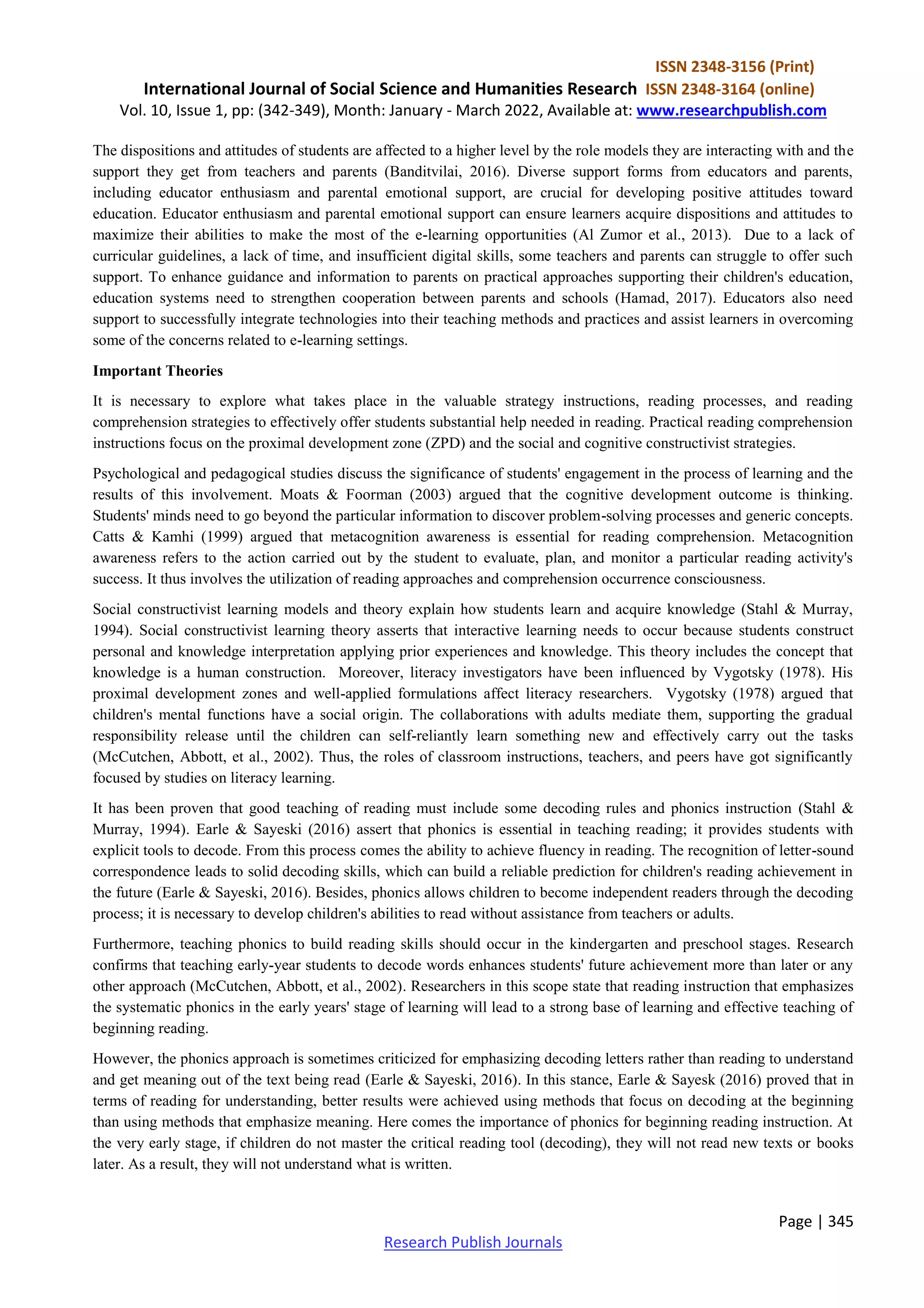 ISSN 2348-3156 (Print)
International Journal of Social Science and Humanities Research ISSN 2348-3164 (online)
Vol. 10, Issue 1, pp: (342-349), Month: January - March 2022, Available at: www.researchpublish.com
Page | 345
Research Publish Journals
The dispositions and attitudes of students are affected to a higher level by the role models they are interacting with and the
support they get from teachers and parents (Banditvilai, 2016). Diverse support forms from educators and parents,
including educator enthusiasm and parental emotional support, are crucial for developing positive attitudes toward
education. Educator enthusiasm and parental emotional support can ensure learners acquire dispositions and attitudes to
maximize their abilities to make the most of the e-learning opportunities (Al Zumor et al., 2013). Due to a lack of
curricular guidelines, a lack of time, and insufficient digital skills, some teachers and parents can struggle to offer such
support. To enhance guidance and information to parents on practical approaches supporting their children's education,
education systems need to strengthen cooperation between parents and schools (Hamad, 2017). Educators also need
support to successfully integrate technologies into their teaching methods and practices and assist learners in overcoming
some of the concerns related to e-learning settings.
Important Theories
It is necessary to explore what takes place in the valuable strategy instructions, reading processes, and reading
comprehension strategies to effectively offer students substantial help needed in reading. Practical reading comprehension
instructions focus on the proximal development zone (ZPD) and the social and cognitive constructivist strategies.
Psychological and pedagogical studies discuss the significance of students' engagement in the process of learning and the
results of this involvement. Moats & Foorman (2003) argued that the cognitive development outcome is thinking.
Students' minds need to go beyond the particular information to discover problem-solving processes and generic concepts.
Catts & Kamhi (1999) argued that metacognition awareness is essential for reading comprehension. Metacognition
awareness refers to the action carried out by the student to evaluate, plan, and monitor a particular reading activity's
success. It thus involves the utilization of reading approaches and comprehension occurrence consciousness.
Social constructivist learning models and theory explain how students learn and acquire knowledge (Stahl & Murray,
1994). Social constructivist learning theory asserts that interactive learning needs to occur because students construct
personal and knowledge interpretation applying prior experiences and knowledge. This theory includes the concept that
knowledge is a human construction. Moreover, literacy investigators have been influenced by Vygotsky (1978). His
proximal development zones and well-applied formulations affect literacy researchers. Vygotsky (1978) argued that
children's mental functions have a social origin. The collaborations with adults mediate them, supporting the gradual
responsibility release until the children can self-reliantly learn something new and effectively carry out the tasks
(McCutchen, Abbott, et al., 2002). Thus, the roles of classroom instructions, teachers, and peers have got significantly
focused by studies on literacy learning.
It has been proven that good teaching of reading must include some decoding rules and phonics instruction (Stahl &
Murray, 1994). Earle & Sayeski (2016) assert that phonics is essential in teaching reading; it provides students with
explicit tools to decode. From this process comes the ability to achieve fluency in reading. The recognition of letter-sound
correspondence leads to solid decoding skills, which can build a reliable prediction for children's reading achievement in
the future (Earle & Sayeski, 2016). Besides, phonics allows children to become independent readers through the decoding
process; it is necessary to develop children's abilities to read without assistance from teachers or adults.
Furthermore, teaching phonics to build reading skills should occur in the kindergarten and preschool stages. Research
confirms that teaching early-year students to decode words enhances students' future achievement more than later or any
other approach (McCutchen, Abbott, et al., 2002). Researchers in this scope state that reading instruction that emphasizes
the systematic phonics in the early years' stage of learning will lead to a strong base of learning and effective teaching of
beginning reading.
However, the phonics approach is sometimes criticized for emphasizing decoding letters rather than reading to understand
and get meaning out of the text being read (Earle & Sayeski, 2016). In this stance, Earle & Sayesk (2016) proved that in
terms of reading for understanding, better results were achieved using methods that focus on decoding at the beginning
than using methods that emphasize meaning. Here comes the importance of phonics for beginning reading instruction. At
the very early stage, if children do not master the critical reading tool (decoding), they will not read new texts or books
later. As a result, they will not understand what is written.
 