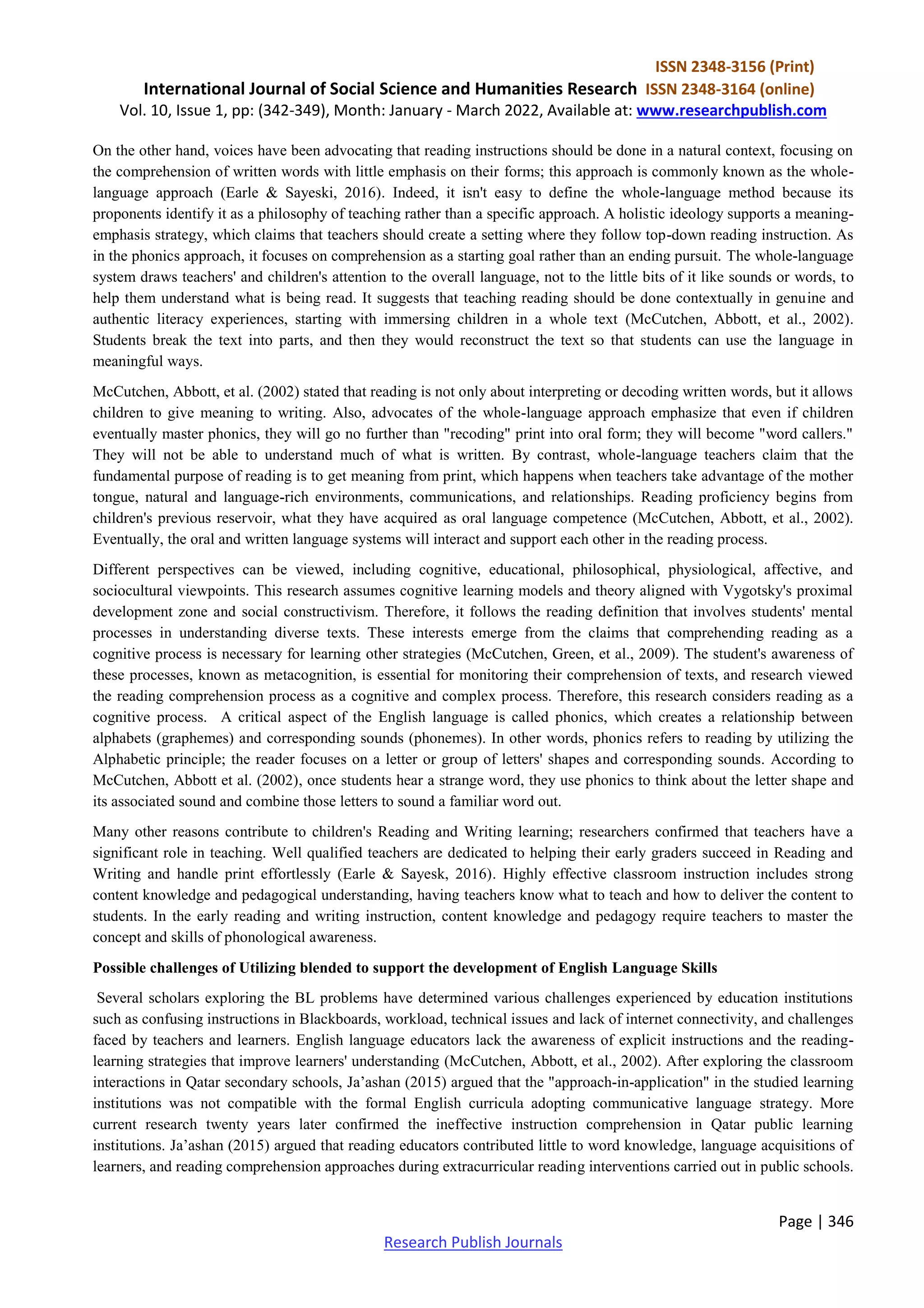 ISSN 2348-3156 (Print)
International Journal of Social Science and Humanities Research ISSN 2348-3164 (online)
Vol. 10, Issue 1, pp: (342-349), Month: January - March 2022, Available at: www.researchpublish.com
Page | 346
Research Publish Journals
On the other hand, voices have been advocating that reading instructions should be done in a natural context, focusing on
the comprehension of written words with little emphasis on their forms; this approach is commonly known as the whole-
language approach (Earle & Sayeski, 2016). Indeed, it isn't easy to define the whole-language method because its
proponents identify it as a philosophy of teaching rather than a specific approach. A holistic ideology supports a meaning-
emphasis strategy, which claims that teachers should create a setting where they follow top-down reading instruction. As
in the phonics approach, it focuses on comprehension as a starting goal rather than an ending pursuit. The whole-language
system draws teachers' and children's attention to the overall language, not to the little bits of it like sounds or words, to
help them understand what is being read. It suggests that teaching reading should be done contextually in genuine and
authentic literacy experiences, starting with immersing children in a whole text (McCutchen, Abbott, et al., 2002).
Students break the text into parts, and then they would reconstruct the text so that students can use the language in
meaningful ways.
McCutchen, Abbott, et al. (2002) stated that reading is not only about interpreting or decoding written words, but it allows
children to give meaning to writing. Also, advocates of the whole-language approach emphasize that even if children
eventually master phonics, they will go no further than "recoding" print into oral form; they will become "word callers."
They will not be able to understand much of what is written. By contrast, whole-language teachers claim that the
fundamental purpose of reading is to get meaning from print, which happens when teachers take advantage of the mother
tongue, natural and language-rich environments, communications, and relationships. Reading proficiency begins from
children's previous reservoir, what they have acquired as oral language competence (McCutchen, Abbott, et al., 2002).
Eventually, the oral and written language systems will interact and support each other in the reading process.
Different perspectives can be viewed, including cognitive, educational, philosophical, physiological, affective, and
sociocultural viewpoints. This research assumes cognitive learning models and theory aligned with Vygotsky's proximal
development zone and social constructivism. Therefore, it follows the reading definition that involves students' mental
processes in understanding diverse texts. These interests emerge from the claims that comprehending reading as a
cognitive process is necessary for learning other strategies (McCutchen, Green, et al., 2009). The student's awareness of
these processes, known as metacognition, is essential for monitoring their comprehension of texts, and research viewed
the reading comprehension process as a cognitive and complex process. Therefore, this research considers reading as a
cognitive process. A critical aspect of the English language is called phonics, which creates a relationship between
alphabets (graphemes) and corresponding sounds (phonemes). In other words, phonics refers to reading by utilizing the
Alphabetic principle; the reader focuses on a letter or group of letters' shapes and corresponding sounds. According to
McCutchen, Abbott et al. (2002), once students hear a strange word, they use phonics to think about the letter shape and
its associated sound and combine those letters to sound a familiar word out.
Many other reasons contribute to children's Reading and Writing learning; researchers confirmed that teachers have a
significant role in teaching. Well qualified teachers are dedicated to helping their early graders succeed in Reading and
Writing and handle print effortlessly (Earle & Sayesk, 2016). Highly effective classroom instruction includes strong
content knowledge and pedagogical understanding, having teachers know what to teach and how to deliver the content to
students. In the early reading and writing instruction, content knowledge and pedagogy require teachers to master the
concept and skills of phonological awareness.
Possible challenges of Utilizing blended to support the development of English Language Skills
Several scholars exploring the BL problems have determined various challenges experienced by education institutions
such as confusing instructions in Blackboards, workload, technical issues and lack of internet connectivity, and challenges
faced by teachers and learners. English language educators lack the awareness of explicit instructions and the reading-
learning strategies that improve learners' understanding (McCutchen, Abbott, et al., 2002). After exploring the classroom
interactions in Qatar secondary schools, Ja’ashan (2015) argued that the "approach-in-application" in the studied learning
institutions was not compatible with the formal English curricula adopting communicative language strategy. More
current research twenty years later confirmed the ineffective instruction comprehension in Qatar public learning
institutions. Ja’ashan (2015) argued that reading educators contributed little to word knowledge, language acquisitions of
learners, and reading comprehension approaches during extracurricular reading interventions carried out in public schools.
 