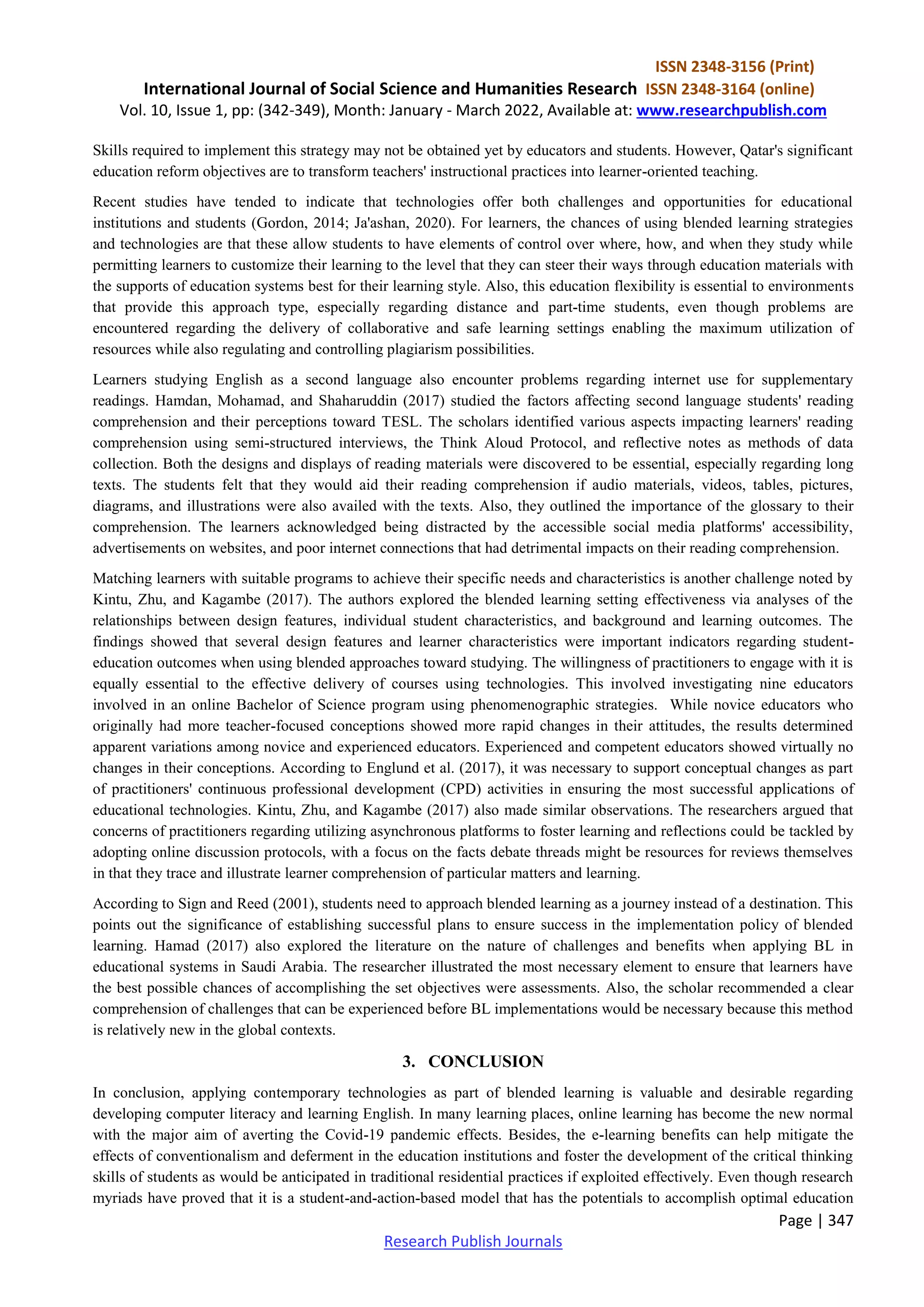 ISSN 2348-3156 (Print)
International Journal of Social Science and Humanities Research ISSN 2348-3164 (online)
Vol. 10, Issue 1, pp: (342-349), Month: January - March 2022, Available at: www.researchpublish.com
Page | 347
Research Publish Journals
Skills required to implement this strategy may not be obtained yet by educators and students. However, Qatar's significant
education reform objectives are to transform teachers' instructional practices into learner-oriented teaching.
Recent studies have tended to indicate that technologies offer both challenges and opportunities for educational
institutions and students (Gordon, 2014; Ja'ashan, 2020). For learners, the chances of using blended learning strategies
and technologies are that these allow students to have elements of control over where, how, and when they study while
permitting learners to customize their learning to the level that they can steer their ways through education materials with
the supports of education systems best for their learning style. Also, this education flexibility is essential to environments
that provide this approach type, especially regarding distance and part-time students, even though problems are
encountered regarding the delivery of collaborative and safe learning settings enabling the maximum utilization of
resources while also regulating and controlling plagiarism possibilities.
Learners studying English as a second language also encounter problems regarding internet use for supplementary
readings. Hamdan, Mohamad, and Shaharuddin (2017) studied the factors affecting second language students' reading
comprehension and their perceptions toward TESL. The scholars identified various aspects impacting learners' reading
comprehension using semi-structured interviews, the Think Aloud Protocol, and reflective notes as methods of data
collection. Both the designs and displays of reading materials were discovered to be essential, especially regarding long
texts. The students felt that they would aid their reading comprehension if audio materials, videos, tables, pictures,
diagrams, and illustrations were also availed with the texts. Also, they outlined the importance of the glossary to their
comprehension. The learners acknowledged being distracted by the accessible social media platforms' accessibility,
advertisements on websites, and poor internet connections that had detrimental impacts on their reading comprehension.
Matching learners with suitable programs to achieve their specific needs and characteristics is another challenge noted by
Kintu, Zhu, and Kagambe (2017). The authors explored the blended learning setting effectiveness via analyses of the
relationships between design features, individual student characteristics, and background and learning outcomes. The
findings showed that several design features and learner characteristics were important indicators regarding student-
education outcomes when using blended approaches toward studying. The willingness of practitioners to engage with it is
equally essential to the effective delivery of courses using technologies. This involved investigating nine educators
involved in an online Bachelor of Science program using phenomenographic strategies. While novice educators who
originally had more teacher-focused conceptions showed more rapid changes in their attitudes, the results determined
apparent variations among novice and experienced educators. Experienced and competent educators showed virtually no
changes in their conceptions. According to Englund et al. (2017), it was necessary to support conceptual changes as part
of practitioners' continuous professional development (CPD) activities in ensuring the most successful applications of
educational technologies. Kintu, Zhu, and Kagambe (2017) also made similar observations. The researchers argued that
concerns of practitioners regarding utilizing asynchronous platforms to foster learning and reflections could be tackled by
adopting online discussion protocols, with a focus on the facts debate threads might be resources for reviews themselves
in that they trace and illustrate learner comprehension of particular matters and learning.
According to Sign and Reed (2001), students need to approach blended learning as a journey instead of a destination. This
points out the significance of establishing successful plans to ensure success in the implementation policy of blended
learning. Hamad (2017) also explored the literature on the nature of challenges and benefits when applying BL in
educational systems in Saudi Arabia. The researcher illustrated the most necessary element to ensure that learners have
the best possible chances of accomplishing the set objectives were assessments. Also, the scholar recommended a clear
comprehension of challenges that can be experienced before BL implementations would be necessary because this method
is relatively new in the global contexts.
3. CONCLUSION
In conclusion, applying contemporary technologies as part of blended learning is valuable and desirable regarding
developing computer literacy and learning English. In many learning places, online learning has become the new normal
with the major aim of averting the Covid-19 pandemic effects. Besides, the e-learning benefits can help mitigate the
effects of conventionalism and deferment in the education institutions and foster the development of the critical thinking
skills of students as would be anticipated in traditional residential practices if exploited effectively. Even though research
myriads have proved that it is a student-and-action-based model that has the potentials to accomplish optimal education
 