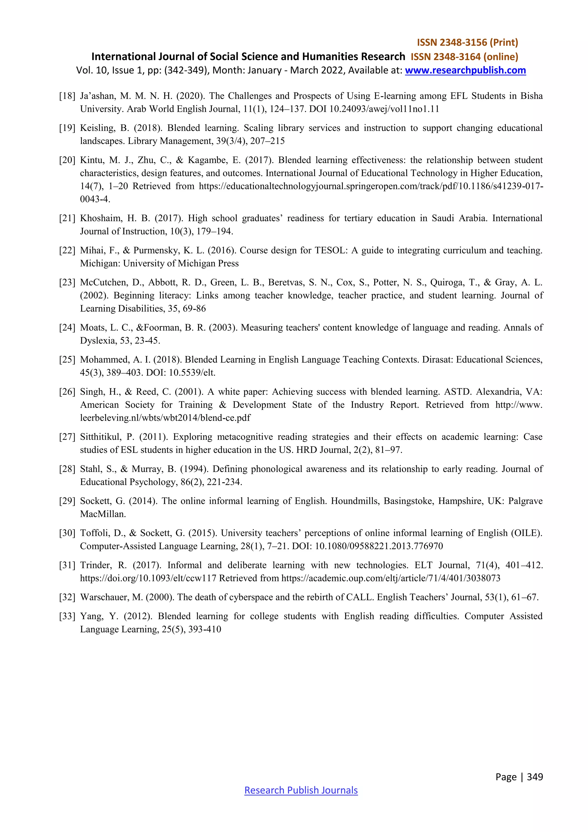 ISSN 2348-3156 (Print)
International Journal of Social Science and Humanities Research ISSN 2348-3164 (online)
Vol. 10, Issue 1, pp: (342-349), Month: January - March 2022, Available at: www.researchpublish.com
Page | 349
Research Publish Journals
[18] Ja’ashan, M. M. N. H. (2020). The Challenges and Prospects of Using E-learning among EFL Students in Bisha
University. Arab World English Journal, 11(1), 124–137. DOI 10.24093/awej/vol11no1.11
[19] Keisling, B. (2018). Blended learning. Scaling library services and instruction to support changing educational
landscapes. Library Management, 39(3/4), 207–215
[20] Kintu, M. J., Zhu, C., & Kagambe, E. (2017). Blended learning effectiveness: the relationship between student
characteristics, design features, and outcomes. International Journal of Educational Technology in Higher Education,
14(7), 1–20 Retrieved from https://educationaltechnologyjournal.springeropen.com/track/pdf/10.1186/s41239-017-
0043-4.
[21] Khoshaim, H. B. (2017). High school graduates’ readiness for tertiary education in Saudi Arabia. International
Journal of Instruction, 10(3), 179–194.
[22] Mihai, F., & Purmensky, K. L. (2016). Course design for TESOL: A guide to integrating curriculum and teaching.
Michigan: University of Michigan Press
[23] McCutchen, D., Abbott, R. D., Green, L. B., Beretvas, S. N., Cox, S., Potter, N. S., Quiroga, T., & Gray, A. L.
(2002). Beginning literacy: Links among teacher knowledge, teacher practice, and student learning. Journal of
Learning Disabilities, 35, 69-86
[24] Moats, L. C., &Foorman, B. R. (2003). Measuring teachers' content knowledge of language and reading. Annals of
Dyslexia, 53, 23-45.
[25] Mohammed, A. I. (2018). Blended Learning in English Language Teaching Contexts. Dirasat: Educational Sciences,
45(3), 389–403. DOI: 10.5539/elt.
[26] Singh, H., & Reed, C. (2001). A white paper: Achieving success with blended learning. ASTD. Alexandria, VA:
American Society for Training & Development State of the Industry Report. Retrieved from http://www.
leerbeleving.nl/wbts/wbt2014/blend-ce.pdf
[27] Sitthitikul, P. (2011). Exploring metacognitive reading strategies and their effects on academic learning: Case
studies of ESL students in higher education in the US. HRD Journal, 2(2), 81–97.
[28] Stahl, S., & Murray, B. (1994). Defining phonological awareness and its relationship to early reading. Journal of
Educational Psychology, 86(2), 221-234.
[29] Sockett, G. (2014). The online informal learning of English. Houndmills, Basingstoke, Hampshire, UK: Palgrave
MacMillan.
[30] Toffoli, D., & Sockett, G. (2015). University teachers’ perceptions of online informal learning of English (OILE).
Computer-Assisted Language Learning, 28(1), 7–21. DOI: 10.1080/09588221.2013.776970
[31] Trinder, R. (2017). Informal and deliberate learning with new technologies. ELT Journal, 71(4), 401–412.
https://doi.org/10.1093/elt/ccw117 Retrieved from https://academic.oup.com/eltj/article/71/4/401/3038073
[32] Warschauer, M. (2000). The death of cyberspace and the rebirth of CALL. English Teachers’ Journal, 53(1), 61–67.
[33] Yang, Y. (2012). Blended learning for college students with English reading difficulties. Computer Assisted
Language Learning, 25(5), 393-410
 