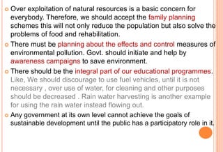 Over exploitation of natural resources is a basic concern for
everybody. Therefore, we should accept the family planning
schemes this will not only reduce the population but also solve the
problems of food and rehabilitation.
 There must be planning about the effects and control measures of
environmental pollution. Govt. should initiate and help by
awareness campaigns to save environment.
 There should be the integral part of our educational programmes.
Like, We should discourage to use fuel vehicles, until it is not
necessary , over use of water, for cleaning and other purposes
should be decreased . Rain water harvesting is another example
for using the rain water instead flowing out.
 Any government at its own level cannot achieve the goals of
sustainable development until the public has a participatory role in it.


 