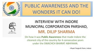 PUBLIC AWARENESS AND THE
WONDERS IT CAN DO!
INTERVIEW WITH INDORE
MUNICIPAL CORPORATION PARSHAD,
MR. DILIP SHARMA
On how it was Public Awareness that made Indore the
cleanest city of the country for 4 consecutive years
under the SWACHCH BHARAT ABHIYAAN.
- Khyati Tongia & Team, Indore
 