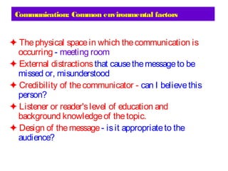 Communication: Common environmental factors
✦ Thephysical spacein which thecommunication is
occurring - meeting room
✦ External distractionsthat causethemessageto be
missed or, misunderstood
✦ Credibility of thecommunicator - can I believethis
person?
✦ Listener or reader'slevel of education and
background knowledgeof thetopic.
✦ Design of themessage- isit appropriateto the
audience?
 