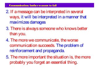 Communication; furtherreasons to fail.
2. If amessagecan beinterpreted in several
ways, it will beinterpreted in amanner that
maximizesdamages
3. Thereisalwayssomeonewho knowsbetter
than you.
4. Themorewecommunicate, theworse
communication succeeds. Theproblem of
reinforcement and propaganda.
5. Themoreimportant thesituation is, themore
probably you forget an essential thing.
 