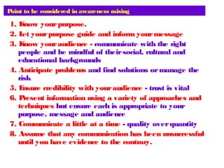 Point to be considered in awareness raising
1. Know yourpurpose.
2. Let yourpurpose guide and inform yourmessage
3. Know youraudience - communicate with the right
people and be mindful of theirsocial, cultural and
educational backgrounds
4. Anticipate problems and find solutions ormanage the
risk
5. Ensure credibility with youraudience - trust is vital
6. Present information using a variety of approaches and
techniques but ensure each is appropriate to your
purpose, message and audience
7. Communicate a little at a time - quality overquantity
8. Assume that any communication has been unsuccessful
until you have evidence to the contrary.
 