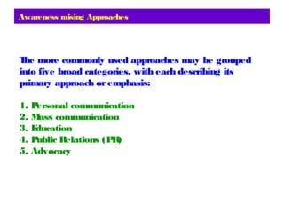 Awareness raising Approaches
The more commonly used approaches may be grouped
into five broad categories, with each describing its
primary approach oremphasis:
1. Personal communication
2. Mass communication
3. Education
4. Public Relations (PR)
5. Advocacy
 