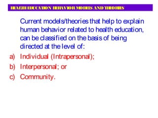 HEALTHEDUCATION BEHAVIORMODELS ANDTHEORIES
Current models/theoriesthat help to explain
human behavior related to health education,
can beclassified on thebasisof being
directed at thelevel of:
a) Individual (Intrapersonal);
b) Interpersonal; or
c) Community.
 