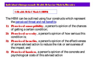 Individual (Intrapersonal) Health BehaviorModels/Theories
TheHBM can beoutlined using four constructswhich represent
theperceived threat and net benefits:
1) Perceived susceptibility, aperson'sopinion of thechances
of getting acertain condition;
2) Perceived severity, aperson'sopinion of how seriousthis
condition is;
3) Perceived benefits, aperson'sopinion of theeffectiveness
of someadvised action to reducetherisk or seriousnessof
theimpact; and
4) Perceived barriers, aperson'sopinion of theconcreteand
psychological costsof thisadvised action
1-Health Belief Model (HBM) 
 