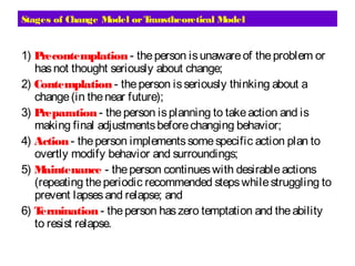 Stages of Change Model orTranstheoretical Model
1) Precontemplation - theperson isunawareof theproblem or
hasnot thought seriously about change;
2) Contemplation - theperson isseriously thinking about a
change(in thenear future);
3) Preparation - theperson isplanning to takeaction and is
making final adjustmentsbeforechanging behavior;
4) Action - theperson implementssomespecific action plan to
overtly modify behavior and surroundings;
5) Maintenance - theperson continueswith desirableactions
(repeating theperiodic recommended stepswhilestruggling to
prevent lapsesand relapse; and
6) Termination - theperson haszero temptation and theability
to resist relapse.
 