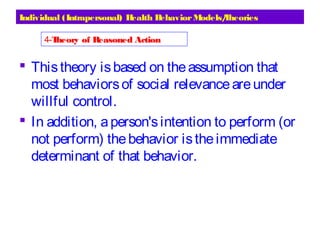 Individual (Intrapersonal) Health BehaviorModels/Theories
 Thistheory isbased on theassumption that
most behaviorsof social relevanceareunder
willful control.
 In addition, aperson'sintention to perform (or
not perform) thebehavior istheimmediate
determinant of that behavior.
4-Theory of Reasoned Action
 