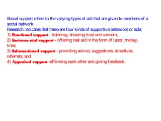 Social support refersto thevarying typesof aid that aregiven to membersof a
social network.
Research indicatesthat therearefour kindsof supportivebehaviorsor acts:
1) Emotional support - listening, showing trust and concern;
2) Instrumental support - offering real aid in theform of labor, money,
time;
3) Informational support - providing advice, suggestions, directives,
referrals; and
4) Appraisal support -affirming each other and giving feedback.
 