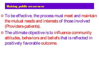 Raising public awareness
o To beeffective, theprocessmust meet and maintain
themutual needsand interests of thoseinvolved
(Providers-patients).
o Theultimateobjectiveisto influencecommunity
attitudes, behaviorsand beliefs that isreflected in
positively favorable outcome.
 