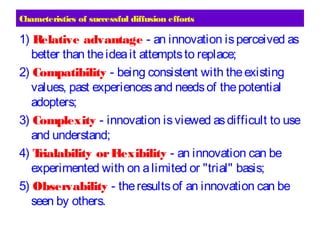 Characteristics of successful diffusion efforts
1) Relative advantage - an innovation isperceived as
better than theideait attemptsto replace;
2) Compatibility - being consistent with theexisting
values, past experiencesand needsof thepotential
adopters;
3) Complexity - innovation isviewed asdifficult to use
and understand;
4) Trialability orFlexibility - an innovation can be
experimented with on alimited or "trial" basis;
5) Observability - theresultsof an innovation can be
seen by others.
 