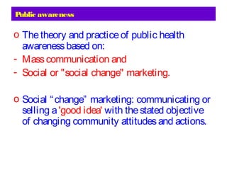 Public awareness
o Thetheory and practiceof public health
awarenessbased on:
- Masscommunication and
- Social or "social change" marketing.
o Social “change” marketing: communicating or
selling a'good idea' with thestated objective
of changing community attitudesand actions.
 